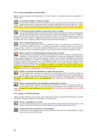 27.2.- Acciones princi pales avanzadas main2:

Algunas acciones adicionales están disponibles en el modo avanzado. Las siguientes acciones son añadidas a la
pestaña main2:

           Set a time line (Establecer una línea de tiempo):
           Con esta acción estableces una línea de tiempo (time line), en particular para una instancia de un objeto.
           Puedes indicar la línea de tiempo (time line) y la posición inicial dentro de la línea de tiempo (0 = inicio).
También puedes usar esta acción para terminar una línea de tiempo escogiendo (No Time Line) como valor. Nota: la
línea de tiempo se tiene que crear primero, para más información ve al capitulo de las líneas de tiempo más adelante.

          Set the time line position (Establecer la posición de la línea de tiempo):
          Con esta acción puedes cambiar la posición en la línea de tiempo actual (absoluta o relativa). Esto puede ser
          utilizado para saltar ciertas partes de una línea de tiempo o para repetir ciertas partes de esta. Por ejemplo, si
quieres hacer una línea de tiempo que se repita, en el último momento o sea al finalizar, agrega esta acción para
establecer la posición de repetir a 0. También puedes utilizarla para esperar que algo pase. Tan sólo agrega la acción
de pregunta (if), si no es verdadero, establece la posición relativa de la línea de tiempo a -1.

          Show a video file (Mostrar un video):
          Con esta acción puedes mostrar un archivo o película de video el cual deberá estar en el formato .avi.
          Especificas el nombre del archivo y si debería ser mostrado en pantalla completa o en una ventana.
Asegúrate de que el archivo de video exista. Deberás distribuirlo con el juego o ponerlo en un archivo de datos y
exportarlo a la hora de crear el ejecutable del juego, si no se producirá un error al momento de reproducir el video.

          Replece a sprite from a file (Reemplazar una imagen desde un archivo):
          Esta acción puede ser utilizada para reemplazar una imagen desde un archivo. Indicas la imagen que quieres
          reemplazar, y el tipo del archivo, por el cual la remplazaras y el número de subimágenes a utilizar en la
imagen, cuando la cargas de un archivo (.bmp o .jpg). Para un archivo .gif el número de subimágenes es determinado
automáticamente, basándose en el número de subimágenes que contiene el archivo .gif. Otras opciones para la
imagen, por ejemplo si es transparente o no, no son cambiadas. Puedes usar esta acción para evitar almacenar todas
las imágenes dentro del programa mismo. Por ejemplo, al principio de un nivel puedes reemplazar imágenes por las
imágenes del personaje que quieras usar. No cambies las imágenes en el momento en el que están siendo usadas en
una instancia de objeto dentro de un cuarto, o nivel de juego. Esto podría dar efectos no deseados con las acciones de
colisiones. Esta acción sólo está disponible en la versión registrada.

         Replace a sound from a file (Reemplazar un sonido desde un archivo):
         Con esta acción puedes reemplazar un sonido desde el contenido de un archivo. Especificas el sonido y el
         tipo del archivo (.wav .midi .mp3). Esto evita tener que estar almacenando todos los sonidos dentro del
juego mismo. Por ejemplo, puedes utilizar diferentes piezas de música de fondo y escoger la que quieras reproducir.
No cambies un sonido mientras otro se este reproduciendo. Esta acción sólo está disponible en la versión
registrada.

         Replace a background from a file (Reemplazar un fondo desde un archivo):
         Con esta acción puedes reemplazar un fondo desde el contenido de un archivo. Especificas el fondo y el
         tipo del archivo (.bmp o .jpg). Esto evita tener que estar almacenando todos los fondos dentro del juego
mismo. No cambies un fondo (background) que esté visible. Esta acción sólo está disponible en la versión
registrada.

27.3.- Acciones de control avanzadas:

Algunas acciones adicionales para tener más control dentro de lo que pasa en el juego están disponibles en el modo
avanzado; las siguientes acciones están disponibles en la pestaña control:

          Execute a script (Ejecutar un script):
          Con esta acción puedes ejecutar un script que hayas añadido al juego. Puedes especificar el script y como
          máximos 5 argumentos para el script. Ve más adelante para mayor información sobre los script.

          Call the inhererited event (Llamar el evento heredado):
          Esta acción sólo es útil cuando el objeto tiene un objeto padre. Llama al evento correspondiente en el objeto
          padre, para ser usado en el objeto hijo.




66
 