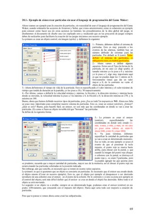 28.1.- Ejempl o de cómo crear partículas sin usar el lenguaje de programación del Game Maker:

Ahora veamos un ejemplo para la creación de partículas, sin necesidad de usar el lenguaje de programación del Game
M aker, usando solamente las acciones de Arrastrar y Soltar, que vimos anteriormente, como es solamente un ejemplo
para conocer como hacer uso de estas acciones no haremos los procedimientos de la idea global del juego, ni
diseñaremos el documento de diseño una vez explicado esto y recalcando que en tus proyectos de juegos siempre
debes de realizarlos para facilitarte la creación de tus juegos iniciemos con nuestro ejemplo:
Lo primero es crear un objeto control, sin imagen (sprite) y definimos lo siguiente:

                                                                             1.- Primero, debemos definir el sistema de
                                                                             partículas. Esto es muy parecido a los
                                                                             eventos de las alarmas, también hay un
                                                                             número definido de sistemas para las
                                                                             partículas. Por default es 0 (cero). Nota:
                                                                             definir el sistema de partículas, es
                                                                             obligatorio sino, no habrá partículas.
                                                                             2.- Ahora vamos a definir algunos
                                                                             aspectos. Estos son el Tipo (la forma de la
                                                                             partícula, en mi caso yo elegí spark), el
                                                                             tamaño mínimo yo lo puse a 0 y máximo
                                                                             yo lo puse a 1, algo muy importante aquí
                                                                             es que no puedes dejar los 2 valores en 0,
                                                                             forzosamente tienes que dar un valor
                                                                             mayor a 0, de lo contrario no verás el
                                                                             efecto de las partículas.
3.- Ahora definiremos el tiempo de vida de la partícula. Esto es especificando e l valor mínimo y el valor máximo de
tiempo que tendrá de duración en la pantalla, yo los puse a 10 y 30 respectivamente.
4.- Por último, vamos a definirle la velocidad mínima y máxima, la fricción y la dirección mínima y máxima hacia
donde se moverán, la velocidad mínima la puse a 3.la máxima a 4, la fricción a 0, la dirección mínima en 270, y la
máxima en 180.
Bueno, ahora que hemos definido nuestros tipos de partículas, pero ¿Eso es todo? la respuesta es NO. Ahora nos falta
un paso muy importante para completar nuestro sistema de partículas. Esto es, crear un emisor (emitter), ¿Emisor?
¿Qué es esto? Bueno, para hacerlo fácil, un emisor, no son más que las coordenadas en donde se van a crear las
partículas. (Es como si fuera un objeto invisible del que "brotaran" las partículas.
Se define de la siguiente forma:

                                                                               5.- Lo primero es crear el emisor
                                                                               (emitter),       especificándole       las
                                                                               coordenadas en donde será creado ( x-
                                                                               min, x-max, y-min, y-max, en mi caso
                                                                               yo puse estos valores en xmin=0,
                                                                               xmax=640, ymin=0, ymax=480)
                                                                               6.- Ya para terminar, debemos
                                                                               especificar la cantidad de partículas que
                                                                               se van a crear en determinado momento.
                                                                               Eso es todo, en este ejemplo yo puso el
                                                                               evento de que al p resionar la tecla
                                                                               espacio, el punto rojo se mueva hacia
                                                                               arriba, para chocar con la pared, y que
                                                                               cuando la imagen del punto rojo choque
                                                                               o colisione con la pared, se destruya el
                                                                               punto rojo y, se creen 5 partículas, pero
                                                                               tu puedes agregar las que quieras pero
se prudente, recuerda que a mayor cantidad de partículas, mayor uso de la memoria, así al chocar el punto rojo me
estará creando las partículas solicitadas en la posición indicada.
Sin embargo, aún que sencillo, es necesario que se tomen en cuenta varios aspectos.
Lo primero: es que si queremos que un objeto se convierta en partículas. Es necesario que el emisor sea creado desde
el objeto mismo (Como en nuestro ejemplo). Esto es, que el objeto por ejemplo al desaparecer o ser destruido
(producto de una colisión) cree el emisor, en el punto de la colisión. De lo contrario y si esto se pone por ejemplo en
el control del objeto, será más difícil definir que el emisor se cree en donde el objeto fue destruido. Sobre todo si el
objeto se está moviendo.
Lo segundo: si un objeto va a estallar, siempre en un determinado lugar, podemos crear el emisor (emitter) en ese
punto. (Obviamente, que concuerde con el impacto del objeto). Hasta aquí seria todo con respecto a creación de
partículas.

Pero que te parece si vemos ahora como crear las subpartículas.




                                                                                                                     69
 