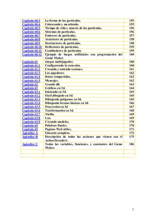 Capitulo 60.3    La forma de las partículas.                             155
Capitulo 60.4    Coloreando y me zclando.                                155
Capitulo 60.5    Tie mpo de vida y muerte de las partículas.             156
Capitulo 60.6    Sistemas de partículas.                                 156
Capitulo 60.7    Emisores de partículas.                                 157
Capitulo 60.8    Atractores de partículas.                               158
Capitulo 60.9    Destructores de partículas.                             158
Capitulo 60.10   Deflectores de partículas.                              159
Capitulo 60.11   Cambiadores de partículas.                              159
Capitulo 60.12   Ejemplo de fuegos artificiales con programación del     160
                 Game Maker.
Capitulo 61      Juegos multijugador.                                    160
Capitulo 61.1    Configurando la conexión.                               160
Capitulo 61.2    Creando y uniendo sesiones.                             161
Capitulo 61.3    Los jugadores.                                          162
Capitulo 61.4    Datos compartidos.                                      162
Capitulo 61.5    Mensajes.                                               162
Capitulo 62      Usando dll.                                             163
Capitulo 63      Gráficos en 3d.                                         164
Capitulo 63.1    Iniciando en 3d.                                        165
Capitulo 63.2    Fácil dibujado en 3d.                                   165
Capitulo 63.3    Dibujando polígonos en 3d.                              165
Capitulo 63.4    Dibujando formas básicas en 3d.                         166
Capitulo 63.5    Proyección en 3d                                        167
Capitulo 63.6    Trasformación en 3d.                                    168
Capitulo 63.7    Niebla.                                                 169
Capitulo 63.8    Luz.                                                    169
Capitulo 63.9    Creando modelos.                                        170
Capitulo 64      Palabras finales.                                       170
Capitulo 65      Paginas Web útiles.                                     171
Apéndice A       Glosario completo.                                      172
Apéndice B       Descripción de todas las acciones que vienen con el     175
                 Action Decoder1.
Apéndice C       Todas las variables, funciones, y constantes del Game   186
                 Maker.




                                                                          7
 