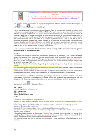 alarm[#]=10 Indica el tipo de alarma a utilizar [#], y en tiempo se debe de utilizar, en este
                                                                  ejemplo 10.
                             lives=3 Esto establece a 3 el numero de vidas que tendrá el jugador, si queremos que
                                aumenten o disminuyan las vidas se podría poner lives=lives+1, o lives=lives-1.


Y si queremos escribir estás acciones en lenguaje de programación, debemos utilizar la acción “Execute piece of

code”       ó “script”      (script se explicará luego).

Una vez que agregamos un evento y dentro de este colocamos alguna de estas acciones, es cuando se procede con la
escritura en el lenguaje de programación del Game M aker. Así que no debemos pues tener miedo a comenzar a
utilizar el lenguaje de programación. Una vez que he tratado de convencerte de que cuando manejas las acciones de
Arrastrar y Soltar estás en realidad programando de cierto modo en el lenguaje de programación, te darás cuenta de
que no es tan difícil sino que más que nada hay que saber, para que sirve cada función ó en tal caso como se escribe
una determinada acción con su equivalente en el lenguaje de programación del Game M aker. Para lo cual te
recomiendo un pequeño programa que puedes conseguir en la comunidad del Game M aker previo registro por
supuesto, llamado, ActionDecoder1. El cual es muy fácil de usar y una vez que tú coloques una acción con sus
valores correspondientes te dará la instrucción en el lenguaje de programación del Game M aker, y como verás te
puede ser muy útil para, ir conociendo el lenguaje de programación.

Ahora sí comienza lo interesante. Para manejar con mayor avidez y rapidez el lenguaje se deben aprender
obligatoriamente los siguientes conceptos:

Variable:
Una variable es en realidad un identificador que representa una dirección de la memoria RAM , y como la asignación
de datos (instrucciones) a esta memoria es aleatoria, es esencial saber donde se guardan lo datos, para nosotros saber
el nombre de la variable que es lo mismo. Al programador que recién comienza le interesa saber ¿Para qué sirven?
Bueno, una variable nos sirve para almacenar datos que necesitemos usar con posterioridad, como por ejemplo podría
ser la vida de un enemigo: Vida=10
Donde vida es el nombre de la variable, el signo de igual es la asignación que se le dio, y 10 es el valor o dato que
contiene.
Para utilizar una variable primero debe estar declarada en el evento create. De lo contrario cuando compilemos el
juego es muy posible que nos dé un error.
Existen distintos tipos de variables, sin embargo en GM L no se pueden declarar los tipos así que para simplificar las
cosas los dividiremos en dos grandes grupos: las variables de Números o reales y las de Textos o cadenas.

Las operaciones que se pueden hacer con variables que contengan números son las conocidas por todos (suma, resta,
multiplicación, división, etc.) Continuando con el ejemplo anterior, con la variable vida podríamos hacer, que para
quitarle una vida al enemigo, cuando r ecibe un disparo en un evento de colisión con un objeto llamado bala.


Agregamos la acción          y dentro escribimos

vida = vida-1
o también lo podríamos haber escrito así:
vida-=1 para restar 1
vida+=1 para sumar 1
vida*=2 para multiplicar por 2
.... Etc.

Las variables que contengan texto se representan así:
mensaje=‟los textos, a los que daremos el nombre de string, siempre se escriben entre comillas simples (‟) o dobles
(“).
Con los strings el único operador disponible es el signo + que une dos o más textos. En donde se puede hacer.
mensaje+=‟ Seguimos con la explicación‟
El resultado de esta operación será que el nuevo valor de la variable mensaje se cambiara por:
mensaje=‟los textos, a los que daremos el nombre de string, siempre se escriben entre comillas simples o dobles.
Seguimos con la explicación‟.
Fuera de los operadores existen las denominadas “funciones” que extenderán nuestra capacidad para manejar datos,
con ellas podremos lograr que un texto se copie, se le quite una letra, una palabra, calcular la raíz cuadrada de un
número, dibujar un rectángulo con una palabra dentro e infinidad de cosas.
Pero antes de entender que son las funciones, como funcionan y cómo hacerlas nos falta adueñarnos de varios
conceptos.




72
 