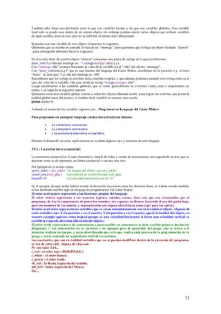 También cabe hacer una distinción entre lo que son variables locales y las que son variables globales. Una variable
local solo se puede usar dentro de un mismo objeto, sin embargo pueden existir varios objetos que utilicen variables
de igual nombre, pero en este caso no se referirán al mismo dato almacenado.

Se puede usar una variable de otro objeto si hacemos lo siguiente:
Queremos que se escriba en pantalla la vida de un “enemigo” pero queremos que lo haga un objeto llamado “drawer”
; para conseguirlo debemos hacer lo siguiente:

En el evento draw de nuestro objeto “drawer” colocamos una pieza de código en la que escribiremos:
draw_text(„La vida del enemigo es: ‟ + string(enemigo.vida),x,y);
Con “enemigo.vida” estamos buscando el valor de la variable local “vida” del objeto “enemigo”.
Con “draw_text(texto,x,y)” que es una función del lenguaje del Game M aker, escribimos en la posición x y, el texto
“texto”, en este caso “La vida del enemigo es: 100”
Recordemos que los strings se escriben entre comillas simples, y que además podemos sumarle otro string como es el
caso del valor de la variable vida convertida en string “string(enemigo.vida)”.
Luego encontramos a las variables globales, que se crean generalmente en el evento Game_start o simplemente en
create, y se logra de la siguiente manera:
Queremos crear una variable global, común a todos los objetos llamada noche, para lograr eso solo hay que poner la
palabra global antes del punto y el nombre de la variable en nuestro caso noche.
global.noche=0;

Aclarado el asunto de las variables sigamos con... Programar en Lenguaje del Game Maker:

Para programar en cualquier lenguaje existen tres estructuras básicas:

               La estructura secuencial.
               La estructura alternativa.
               y la estructura interativa o repetitiva.

Durante el desarrollo de estas explicaciones se te darán algunos tips y nociones de este lenguaje.

29.1.- La estructura secuencial:

La estructura secuencial es la más elemental y simple de todas y consta de instrucciones una seguida de la otra, que se
ejecutan como es de esperarse, en forma secuencial o sea una tras otra.
Por ejemplo en el evento create:
sprite_index = spr_patito //la imagen del objeto será spr_patito
sound_play(snd_glup) //reproducirá un sonido llamado snd_glup
hspeed=10                // la velocidad horizontal será de 10

En el ejemplo de aquí arriba habrás notado la distinción de colores entre las distintas líneas, lo habrás notado también
si has intentado escribir algo en lenguaje de programación del Game M aker.
El color azul oscuro representa a las funciones propias del lenguaje.
El color violeta representa a los recursos (sprites, sonidos, rooms, font, etc) que son reconocidos por el
programa, de hay la importancia de poner los nombres sin espacios en blanco, haciendo el uso del guión bajo,
para los nombres de los objetos, y representarlos con alguna abreviatura como (spr) para los sprites.
El color azul claro representa las variables que se crean automáticamente con la creación el objeto. Algunas de
estas variables son: X (la posición x en el cuarto), Y (la posición y en el cuarto), speed (velocidad del objeto, en
nuestro ejemplo aparece como hspeed porque es una velocidad horizontal si fuera una velocidad vertical se
escribiría (vspeed), direction (dirección del objeto.)
El color verde representa a los comentarios y para escribir un comentario se debe escribir primero dos barras
diagonales //, los comentarios no se ejecutan y no agregan peso al ejecutable del juego, solo te sirven a ti
mientras realizas tus juegos, y vayas describiendo que es l o que realiza cada proceso de la programación de tu
juego, y vayas teniendo un seguimiento total de las acciones.
Las constantes, que son en realidad variables que no se pueden modificar dentro de la ejecución del programa,
se ven de color café. Alguna de ellas son:
Pi con valor 3.14...
c_red : el color rojo ( RGB(255,0,0) )
c_white : el color blanco;
c_green : el color verde;
vk_left : la flecha izquierda del teclado;
mb_left : botón izquierdo del Mouse;
Etc...




                                                                                                                    73
 