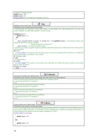 //creamos 2 variables globales.
global.tiempo = 100
global.puntaje = 0;
image_speed=0.3 //la velocidad de la animación es de 0.3;




Seguimos con el evento step:
Colocamos en las acciones otra pieza de código.
// Comenzaremos por chequear si todavía hay tiempo, y si hay haremos que valla disminuyendo. Si no hay más
tiempo el jugador no puede seguir jugando y termina el juego

if global.tiempo>0
    { global.tiempo-=1 }
     else
    {
        show_message(„Termino el juego. Tu puntaje fue: ‟+string(global.puntaje)) // esta función muestra una
ventana de mensaje que dice por ejemplo:
                            //„Termino el juego Tu puntaje fue 10‟
        game_restart()} // se reinicia el juego el juego
// queremos que cuando el jugador salga de la pantalla simplemente aparezca en el lado opuesto de la misma para lo
cual se escribiría:
if x+5< 0
   { x=room_width} //O sea que si se fue más allá de cero en su limite (x) aparecerá del otro lado en x =el ancho del
room (representado con la función //room_width)
if x-5>room_width
{ x=0}
//y lo mismo para y
if y+5<0
    {y=room_height} // Pero aquí en ves de poner room width (que es el ancho del cuarto), ponemos room_height
(que es el alto del cuarto)
if y-5> room_height
    {y=0}




4 Eventos de Teclado, para cada dirección:
Colocamos en las acciones otra pieza de código, para cada una de las correspondientes.
//Para la tecla dirección izquierda (Left). Escribimos los siguientes valores:
// a la posición actual de X le restamos 3
x-=3
//Para la tecla dirección derecha (Right). Escribimos:
// a la posición actual de X le sumamos 3
x+=3
//Para la tecla dirección Arriba (Up). Escribimos:
// a la posición actual de Y le restamos 3
y-=3
//Para la tecla dirección Abajo (Down). Escribimos:
// a la posición actual de Y le sumamos 3
y+=3



Evento colisión con el objeto bonus:
Colocamos en las acciones otra pieza de código
// Si no tomo ningún bonus el sprite del personaje obj_personaje, debe ser el normal, tal y como lo definimos pero si
toca uno de los objetos obj_bonus, se le sumaran 5 puntos a la puntuación y cambiara a la imagen del obj_bonus, al
mismo tiempo que incrementa el valor del tiempo sumándose 18 //O sea
if sprite_index=spr_personaje
   {
      global.tiempo+=10
   }
   else
   {
      global.tiempo+=18
   }



76
 