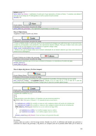 global.puntaje+=5
sprite_index=spr_bonus; // cambiamos el sprite por el que representa, al toma un bonus. Y usaremos una alarma 0
para que en un tiempo de 35 milisegundos se vuelva a poner el sp rite normal.
alarm[0] =35




Evento alarma:
Colocamos en las acciones otra pieza de código
sprite_index=spr_personaje; // Así regresamos al personaje a su estado inicial

Para el Objeto bonus.
Asignamos al objeto el sprite: spr_bonus.



Evento crear:
Colocamos en las acciones otra pieza de código
// Como ya habrás notado, el sprite spr_bonus es una secuencia de imágenes que nada tienen que ver una con la otra,
es decir no corresponden a una animación; sino representan distintos dibujos. Para que el objeto tome como sprite
cualquiera de sus sub imágenes al azar usaremos el siguiente código (code).
image_single=round(random(image_number));
// Donde se lee; que la imagen única será el numero redondeado de un número aleatorio que tiene como máximo el
numero de las subimágenes.



Evento Colisión con el objeto obj_personaje:
Colocamos en las acciones otra pieza de código
// simplemente queremos que si se le toca, se elimine la instancia, y se reproduzca el sonido snd_glup.
instance_destroy();
sound_play(snd_glup);


Para el objeto obj_drawer, (No lleva imagen):



Evento Dibujo (Draw):
Colocamos en las acciones otra pieza de código
// simplemente queremos que escriba en la parte izquierda de la pantalla, el tiempo de juego que nos queda
draw_text(16,32,‟Tiempo: „+string(global.tiempo)) //Donde 16 es el valor de X, y 32 el valor de Y para las
coordenadas donde será dibujada la palabra Tiempo más el valor de la variable global.tiempo




Evento crear :
Colocamos en las acciones otra pieza de código
//creamos dos variables xx, e yy
xx=0
yy=0
//luego queremos crear ocho objetos y lo hacemos con una estructura repetitiva
for (i=0; i<=8;i+=1)// para i=0 hasta i<=8, sumando de uno en uno hacer...
   {
    xx=random(room_width);//la variable xx toma un valor cualquiera dentro del ancho de la habitación
    yy=random(room_height);//la variable yy toma un valor cualquiera dentro del alto de la habitación
    while not(place_free(xx,yy)) //mientras xx e yy no estén en un lugar libre
      {
           xx=random(room_width); // se le deben asignar nuevos valores
           yy=random(room_height); // se le deben asignar nuevos valores
      }
    instance_create(xx,yy,obj_bonus); //crear un bonus en la posición buscada.
   }

Por último:
Creamos ahora un cuarto o nivel de juego (room), llamado rm_nivel1, lo definimos del tamaño que queramos y
colocamos los objetos obj_personaje y obj_drawer, en cualquier parte de la pantalla (Debe haber por lo menos un



                                                                                                                77
 