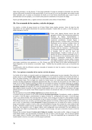 objeto obj_personaje y un obj_drawer). Y listo juego terminado. El juego no pretende ser divertido s ino más bien
mostrar como poner en práctica lo leído anteriormente. Es por eso que no se uso una idea global, aún cuando se pudo
haber realizado, pero si usamos un documento de diseño, en el cual fuimos describiendo paso a paso lo que se
pretendía hacer con este ejemplo, y se te mostró como poner los comentarios en tus piezas de código.

Espero que halla quedado claro, y sigamos entonces conociendo como utilizar el Game M aker.

30.- Uso avanzado de los cuartos, o niveles de juego:

Los cuartos, o niveles de juego (rooms) en el Game M aker tienen muchas opciones. Antes de tratar las más
importantes. En este capítulo discutiremos las opciones principales. Cuando abres un cuarto, o nivel de juego en
modo avanzado se verá así:

                                                               Como verás, algunos botones nuevos han sido
                                                               agregados a la barra. Hay botones para ordenar las
                                                               instancias de objetos horizontalmente o
                                                               verticalmente. Esto es útil cuando las instancias se
                                                               superponen parcialmente. (Cuando llegues a
                                                               agregar mosaicos o azulejos (tiles), estos botones
                                                               funcionarán con los mosaicos azulejos (tiles), de
                                                               igual forma que como funcionan con las
                                                               instancias de objetos). También hay botones para
                                                               bloquear todas las instancias o desbloquearlas.
                                                               Las instancias bloqueadas no pueden ser movidas
                                                               ni borradas. Esto te salva de hacer esto
                                                               intencionalmente. Usando el menú con el clic
                                                               derecho del M ouse (mantén presionado (Ctrl.) y
                                                               haz clic derecho en una instancia) puedes incluso
                                                               bloquear o desbloquear instancias de objetos
                                                               individuales. Finalmente, puedes indicar si deseas
                                                               usar celdas isométricas, esto es muy útil si deseas
crear juegos isométricos (con apariencia o en 3D). Primero que todo las líneas de las celdas automáticamente se
hacen diagonales, así las instancias se acomodan mejor. También hay dos pestañas nuevas que se d iscutirán más
adelante.
La información sobre las diferentes opciones avanzadas al momento de crear los cuartos o niveles de juegos se
explican a continuación:

30.1.- Las opciones avanzadas de l os cuartos o ni veles de jueg o:

Los bordes de los fondos, en especial cuando son transparentes, pueden parecer un poco marcados. Para evitar esto
puedes marcar la casilla S mooth edges (suavizar bordes). Con esta opción los píxeles de los bordes del fondo es
decir, los píxeles próximos a los transparentes, son convertidos parcialmente en transparentes. Esto puede hacer que
se vean bastante mejor. Pero no hagas esto cuando los fondos vayan a ser unidos para formar uno mayor porque
entonces una línea parcialmente transparente aparecerá entre ellos. Los efectos de esta opción son sólo visibles en el
juego, no en el editor. Durante la partida, los fondos son convertidos en texturas. Las texturas tienen que ser cargadas
a la memoria de vídeo (en la tarjeta gráfica) antes de que puedan ser utilizadas. Cuando la casilla Preload texture
(precargar textura) está marcada esto ocurre inmediatamente cuando se carga el juego, así que no habrá paradas
para cargarlas durante la partida. Si tienes muchos fondos grandes que no van a ser utilizados al comienzo del juego
deberías desactivar esta opción. Game M aker cargará las texturas a la memoria de vídeo y lo volverá a hacer cuando
las necesite.
Hay dos aspectos en la pestaña settings (opciones) que no hemos descrito aún.
La primera opción que aparece es una casilla nombrada Persistent (persistente). Normalmente, cuando se abandona
un cuarto, o nivel de juego y posteriormente se regresa al mismo, la configuración del cuarto, o nivel del juego
vuelve a sus valores iniciales. Esto está muy bien si se tienen varios niveles en un juego N.T: (Por ejemplo en juegos
como el Tetris) pero no es lo que normalmente, lo que se desea en un RPG o juego de plataformas, (por ejemplo
M ario Bross). En este caso, el cuarto o nivel de juego debe aparecer en el mismo estado en que se dejo la última vez
que se visitó. Al seleccionar la casilla Persistent se logrará precisamente eso. El estado de los cuartos o niveles de
juego será recordado y cuando se vuelva a ellos con posterioridad en el juego, éstos estarán tal y como estaban al salir
de ellos. Solamente cuando el juego sea reiniciado, el estado de los cuartos o niveles de juego se reestablecerá. De
hecho, hay una excepción a esto, si algunos objetos están configurados como persistentes (ver más adelante), las
instancias de este objeto no permanecerán en el cuarto o nivel de juego, sino que se moverán al cuarto o nivel de
juego siguiente.
Después, hay un botón llamado Creation code (Código de creación). Aquí podrás escribir código en lenguaje del
Game M aker (GM L), que será ejecutado al momento de crear el cuarto o nivel de juego. Esto es útil por ejemplo
para, asignar valores a variables, crear algunas instancias, etc. Es muy útil comprender que es exactamente lo que
sucede cuando te mueves a un cuarto o nivel de juego en particular.



78
 