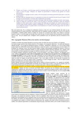     Primero, en el cuarto o nivel de juego actual (si existiera) todas las instancias tendrán un evento salir- del
          cuarto o nivel de juego-. Después, los objetos no persistentes se remueven (sin generar un evento
          destrucción).
         Posteriormente, se agregan al nuevo cuarto o nivel de juego las instancias persistentes del cuarto o nivel de
          juego anterior.
         Se crean todas las instancias nuevas y se ejecutan sus eventos de creación (en caso de que el cuarto o nivel
          de juego no sea persistente o no hayan sido visitada antes en el juego).
         Cuando cuarto o nivel de juego es el primero del juego, todas las instancias tendrán un evento inicio-juego.
         Ahora el código de creación del cuarto o nivel de juego es ejecutado. Finalmente, todas las instancias
          tendrán un evento inicio-cuarto o nivel de juego. De modo que, por ejemplo, los eventos inicio-cuarto o
          nivel de juego, pueden emplear variables configuradas en el evento creación del cuarto o nivel del juego y
          en el código de creación se puede referir a las instancias en el cuarto o nivel de juego (tanto las nuevas,
          como las persistentes).

Hay una opción más. Si se configura la preferencia correcta, al dar clic con el botón derecho del ratón en una
instancia aparecerá un menú contextual. Aquí podrás usar los comandos usuales de suprimir o mover en el orden de
profundidad, y también podrás indicar el código de creación de la instancia del objeto. Este código se ejecutará
cuando el cuarto, o nivel de juego sea iniciado, justo antes de que el evento creación de las instancias sea ejecutado.
Esto es muy útil, por ejemplo para, configurar ciertos parámetros que son específicos para las instancias de los
objetos.

30.2.- Agregando Mosaicos (Tiles) a l os cuartos o ni veles de jueg o:

También se pueden crear fondos llamados de mosaicos (tiles). El objeto de crear estos fondos es el siguiente:
En muchos juegos querrás tener fondos atractivos. Por ejemplo, en un juego de laberintos, los muros del laberinto
deberán encajar, y en un juego de plataforma querrás ver árboles, plataformas, obstáculos, etc. Con el Game M aker
puedes lograr esto, definiendo muchos objetos diferentes y armar los cuartos, o niveles del juego con estos objetos. El
problema, sin embargo, es que esto lleva mucho trabajo y tiempo, utiliza grandes cantidades de recursos, y provoca
que los juegos se ejecuten lentamente debido a la gran cantidad de objetos distintos utilizados. Por ejemplo, para
crear paredes con buena apariencia en juegos de laberintos necesitas, por lo menos, 15 objetos con distinta forma.
La solución estándar, utilizada en muchos juegos, es que las paredes y otros objetos estáticos son dibujados en el
fondo. ¿Pero, te preguntarás, como sabe la computadora que un objeto toca una pared si ésta, está dibujada en
la imagen de fondo? El truco se logra como sigue: Solamente se crea un objeto pared en tu juego. Éste deberá tener
el tamaño correcto pero no tendrá que verse bien. Al momento de crear el cuarto o nivel de juego, se coloca este
objeto en todos los lugares en que halla una pared. Y haz a este objeto invisible. De forma que al momento de
ejecutar el juego no se verán los objetos pared. Únicamente se verá la imagen de fondo. Pero los objetos pared,
sólidos aún estarán ahí y los demás objetos reaccionarán a ellos.
Puedes emplear esta técnica para cualquier objeto que no cambie su forma ni posición, y no requiera ser animado.
Para juegos de plataforma, probablemente necesitarás sólo un objeto para el suelo y otro para las paredes, pero tus
fondos podrán tener partes en que parezca que se camina sobre pasto, sobre las ramas de árboles, etc.
Para agregar mosaicos a tus cuartos o niveles de juego, primero necesitarás una imagen de fondo que contenga
los mosaicos. Algunas de éstas se proveen con Game M aker. Si quieres que tus mosaicos sean parcialmente
transparentes, asegúrate que seleccionaste la opción transparente al importar la imagen de fondo. Ahora, cuando estés
definiendo la imagen de fondo que usaras como tile-set para el cuarto o nivel de juego haz clic en la etiqueta tiles
(mosaicos). Aparecerá una ventana como la siguiente:
                                                                       Puedes cambiar varias opciones de la
                                                                       cuadrícula. En particular puedes cambiar la
                                                                       anchura (tile width), y la altura (tile height), de
                                                                       los cuadrados. Las dimensiones que se ponen
                                                                       son para toda la cuadrícula, así que asegúrate de
                                                                       que todos los cuadrados del fondo tienen el
                                                                       mismo tamaño; si tienes diferentes tamaños,
                                                                       crea más cuadrículas. También puedes dejar un
                                                                       margen arriba (vertical offset), y un margen a
                                                                       la izquierda (horizontal offset), desde donde
                                                                       comienza la cuadrícula. Finalmente, la
                                                                       separación horizontal (horizontal sep), y la
                                                                       separación vertical (vertical sep), entre los
                                                                       cuadrados, que normalmente es "0" o "1".
                                                                       Aquí es necesaria una advertencia. Cuando
pones bordes de separación entre las imágenes y utilizas la interposición entre píxeles (consulta las opciones globales
del juego), esto puede dar resultado a "grietas" entre los cuadrados. Para evitar esto mejor asegúrate de que los
píxeles que están alrededor de los cuadrados tocan con los píxeles que están justamente por dentro de éstos.
Por defecto, los fondos son almacenados en la memoria de video. Esto no implica mayores complicaciones si éstos
son pequeños pero cuando se utilizan fondos de dimensiones más grandes será mejor utilizar la memoria normal a
cambio. Esto reducirá ligeramente la velocidad de carga del juego y del fondo mismo, pero se debe considerar que la




                                                                                                                      79
 