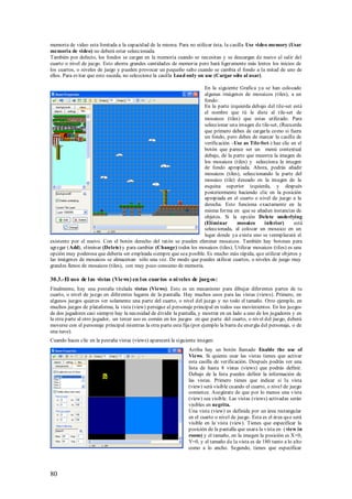 memoria de video esta limitada a la capacidad de la misma. Para no utilizar ésta, la casilla Use video memory (Usar
memoria de video) no deberá estar seleccionada.
También por defecto, los fondos se cargan en la memoria cuando se necesitan y se descargan de nuevo al salir del
cuarto o nivel de juego. Esto ahorra grandes cantidades de memoria pero hará ligeramente más lentos los inicios de
los cuartos, o niveles de juego y pueden provocar un pequeño salto cuando se cambia el fondo a la mitad de uno de
ellos. Para evitar que esto suceda, no seleccione la casilla Load only on use (Cargar sólo al usar).

                                                                     En la siguiente Grafica ya se han colocado
                                                                     algunas imágenes de mosaicos (tiles), a un
                                                                     fondo:
                                                                     En la parte izquierda debajo del tile-set está
                                                                     el nombre que tú le diste al tile-set de
                                                                     mosaicos (tiles) que estas utilizado. Para
                                                                     seleccionar una imagen de tile-set, (Recuerda
                                                                     que primero debes de cargarla como si fuera
                                                                     un fondo, pero debes de marcar la casilla de
                                                                     verificación –Use as Tile-Set-) haz clic en el
                                                                     botón que parece ser un menú contextual
                                                                     debajo, de la parte que muestra la imagen de
                                                                     los mosaicos (tiles) y selecciona la imagen
                                                                     de fondo apropiada. Ahora, podrás añadir
                                                                     mosaicos (tiles), seleccionando la parte del
                                                                     mosaico (tile) deseado en la imagen de la
                                                                     esquina superior izquierda, y después
                                                                     posteriormente haciendo clic en la posición
                                                                     apropiada en el cuarto o nivel de juego a la
                                                                     derecha. Esto funciona exactamente en la
                                                                     misma forma en que se añaden instancias de
                                                                     objetos. Si la opción Delete underlying
                                                                     (Eliminar        mosaico     inferior)       está
                                                                     seleccionada, al colocar un mosaico en un
                                                                     lugar donde ya exista uno se reemplazará el
existente por el nuevo. Con el botón derecho del ratón se pueden eliminar mosaicos. También hay botones para
agregar (Add), eliminar (Delete) y para cambiar (Change) todos los mosaicos (tiles). Utilizar mosaicos (tiles) es una
opción muy poderosa que debería ser empleada siempre que sea posible. Es mucho más rápida, que utilizar objetos y
las imágenes de mosaicos se almacenan sólo una vez. De modo que puedes utilizar cuartos, o niveles de juego muy
grandes llenos de mosaicos (tiles), con muy poco consumo de memoria.

30.3.-El uso de l as vistas (Views) en l os cuartos o ni veles de jueg os:
Finalmente, hay una pestaña titulada vistas (Views). Esto es un mecanismo para dibujar diferentes partes de tu
cuarto, o nivel de juego en diferentes lugares de la pantalla. Hay muchos usos para las vistas (views). Primero, en
algunos juegos quieres ver solamente una parte del cuarto, o nivel del juego y no todo el tamaño. Otro ejemplo, en
muchos juegos de plataforma, la vista (view) persigue al personaje principal en todos sus movimientos. En los juegos
de dos jugadores casi siempre hay la necesidad de dividir la pantalla, y mostrar en un lado a uno de los jugadores y en
la otra parte al otro jugador, un tercer uso es común en los juegos en que parte del cuarto, o nivel del juego, deberá
moverse con el personaje principal mientras la otra parte esta fija (por ejemplo la barra de energía del personaje, o de
una nave).
Cuando haces clic en la pestaña vistas (views) aparecerá la siguiente imagen:
                                                                 Arriba hay un botón llamado Enable the use of
                                                                 Views. Si quieres usar las vistas tienes que activar
                                                                 esta casilla de verificación. Después podrás ver una
                                                                 lista de hasta 8 vistas (views) que podrás definir.
                                                                 Debajo de la lista puedes definir la información de
                                                                 las vistas. Primero tienes que indicar si la vista
                                                                 (view) será visible cuando el cuarto, o nivel de juego
                                                                 comience. Asegúrate de que por lo menos una vista
                                                                 (view) sea visible. Las vistas (views) activadas serán
                                                                 visibles en negrita.
                                                                 Una vista (view) es definida por un área rectangular
                                                                 en el cuarto o nivel de juego. Esta es el área qu e será
                                                                 visible en la vista (view). Tienes que especificar la
                                                                 posición de la pantalla que usara la vista en ( view in
                                                                 room) y el tamaño, en la imagen la posición es X=0,
                                                                 Y=0, y el tamaño de la vista es de 180 tanto a lo alto
                                                                 como a lo ancho. Segundo, tienes que especificar




80
 