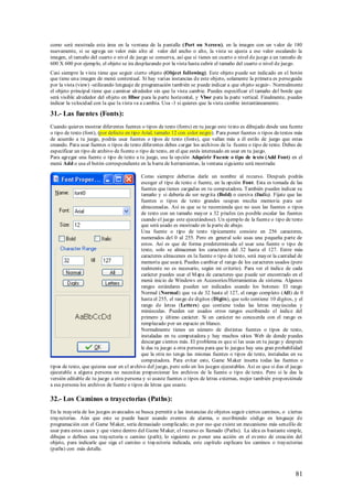 como será mostrada esta área en la ventana de la pantalla (Port on S creen), en la imagen con un valor de 180
nuevamente, si se agrega un valor más alto al valor del ancho o alto, la vista se ajusta a ese valor escalando la
imagen, el tamaño del cuarto o nivel de juego se conserva, así que si tienes un cuarto o nivel de juego a un tamaño de
600 X 600 por ejemplo, el objeto se ira desplazando por la vista hasta cubrir el tamaño del cuarto o nivel de juego.
Casi siempre la vista tiene que seguir cierto objeto (Object following). Este objeto puede ser indicado en el botón
que tiene una imagen de menú contextual. Si hay varias instancias de este objeto, solamente la primera es perseguida
por la vista (view) -utilizando lenguaje de programación también se puede indicar a que objeto seguir-. Normalmente
el objeto principal tiene que caminar alrededor sin que la vista cambie. Puedes especificar el tamaño del borde que
será visible alrededor del objeto en Hbor para la parte horizontal, y Vbor para la parte vertical. Finalmente, puedes
indicar la velocidad con la que la vista va a cambia. Usa -1 si quieres que la vista cambie instantáneamente.

31.- Las fuentes (Fonts):
Cuando quieres mostrar diferentes fuentes o tipos de texto (fonts) en tu juego este texto es dibujado desde una fuente
o tipo de texto (font), (por defecto en tipo Arial, tamaño 12 con color negro). P ara poner fuentes o tipos de textos más
de acuerdo a tu juego, podrás usar fuentes o tipos de texto (fonts), que vallan más a él estilo de juego que estas
creando. Para usar fuentes o tipos de texto diferentes debes cargar los archivos de la fuente o tipo de texto. Debes de
especificar un tipo de archivo de fuente o tipo de texto, en el que estés interesado en usar en tu juego.
Para agregar una fuente o tipo de texto a tu juego, usa la opción Adquirir Fuente o tipo de texto (Add Font) en el
menú Add o usa el botón correspondiente en la barra de herramientas, la ventana siguiente será mostrada:

                                            Como siempre deberías darle un nombre al recurso. Después podrás
                                            escoger el tipo de texto o fuente, en la opción Font. Esta es tomada de las
                                            fuentes que tienes cargadas en tu computadora. También puedes indicar su
                                            tamaño y si debería de ser negrita (Bold) o cursiva (Italic). Fíjate que las
                                            fuentes o tipos de texto grandes ocupan mucha memoria para ser
                                            almacenadas. Así es que se te recomienda que no uses las fuentes o tipos
                                            de texto con un tamaño mayor a 32 píxeles (es posible escalar las fuentes
                                            cuando el juego este ejecutándose). Un ejemplo de la fuente o tipo de texto
                                            que será usado es mostrado en la parte de abajo.
                                            Una fuente o tipo de texto típicamente consiste en 256 caracteres,
                                            numerados del 0 al 255. Pero en general solo usas una pequeña parte de
                                            estos. Así es que de forma predeterminada al usar una fuente o tipo de
                                            texto, solo se almacenan los caracteres del 32 hasta el 127. Entre más
                                            caracteres almacenes en la fuente o tipo de texto, será mayor la cantidad de
                                            memoria que usará. Puedes cambiar el rango de los caracteres usados (pero
                                            realmente no es necesario, según mi criterio). Para ver el índice de cada
                                            carácter puedes usar el M apa de caracteres que puede ser encontrado en el
                                            menú inicio de Windows en Accesorios/Herramientas de sistema. Algunos
                                            rangos estándares pueden ser indicados usando los botones: El rango
                                            Normal (Normal) que va de 32 hasta el 127, el rango completo (All) de 0
                                            hasta el 255, el rango de dígitos (Digits), que solo contiene 10 dígitos, y el
                                            rango de letras (Letters) que contiene todas las letras mayúsculas y
                                            minúsculas. Pueden ser usados otros rangos escribiendo el índice del
                                            primero y último carácter. Si un carácter no concuerda con el rango es
                                            remplazado por un espacio en blanco.
                                            Normalmente tienes un número de distintas fuentes o tipos de texto,
                                            instaladas en tu computadora y hay muchos sitios Web de donde puedes
                                            descargar cientos más. El problema es que si las usas en tu juego y después
                                            le das tu juego a otra persona para que lo juegue hay una gran probabilidad
                                            que la otra no tenga las mismas fuentes o tipos de texto, instaladas en su
                                            computadora. Para evitar esto, Game M aker inserta todas las fuentes o
tipos de texto, que quieras usar en el archivo del juego, pero solo en los juegos ejecutables. Así es que si das el juego
ejecutable a alguna persona no necesitas proporcionar los archivos de la fuente o tipo de texto. Pero si le das la
versión editable de tu juego a otra persona y si usaste fuentes o tipos de letras externas, mejor también proporciónale
a esa persona los archivos de fuente o tipos de letras que usaste.

32.- Los Caminos o trayectorias (Paths):
En la mayoría de los juegos avanzados se busca permitir a las instancias de objetos seguir ciertos caminos, o ciertas
trayectorias. Aún que esto se puede hacer usando eventos de alarma, o escribiendo código en lenguaje de
programación con el Game M aker, seria demasiado complicado; es por eso que existe un mecanismo más sencillo de
usar para estos casos y que viene dentro del Game M aker, el recurso es llamado (Paths). La idea es bastante simple,
dibujas o defines una tray ectoria o camino (path); lo siguiente es poner una acción en el evento de creación del
objeto, para indicarle que siga el camino o trayectoria indicada, este capítulo explicara los caminos o trayectorias
(paths) con más detalle.



                                                                                                                      81
 