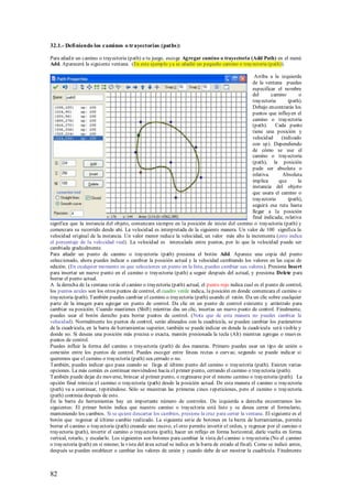 32.1.- Defi niendo los caminos o trayectorias (paths):

Para añadir un camino o trayectoria (path) a tu juego, escoge Agregar camino o trayectoria (Add Path) en el menú
Add. Aparecerá la siguiente ventana. (En este ejemplo ya se añadió un pequeño camino o trayectoria (path)).

                                                                                                      Arriba a la izquierda
                                                                                                     de la ventana puedes
                                                                                                     especificar el nombre
                                                                                                     del       camino        o
                                                                                                     trayectoria      (path).
                                                                                                     Debajo encontrarás los
                                                                                                     puntos que influyen el
                                                                                                     camino o trayectoria
                                                                                                     (path). Cada punto
                                                                                                     tiene una posición y
                                                                                                     velocidad     (indicado
                                                                                                     con sp). Dependiendo
                                                                                                     de cómo se use el
                                                                                                     camino o trayectoria
                                                                                                     (path), la posición
                                                                                                     pude ser absoluta o
                                                                                                     relativa.     Absoluta
                                                                                                     implica      que       la
                                                                                                     instancia del objeto
                                                                                                     que usara el camino o
                                                                                                     trayectoria      (path),
                                                                                                     seguirá esa ruta hasta
                                                                                                     llegar a la posición
                                                                                                     final indicada; relativa
significa que la instancia del objeto, comenzara siempre en la posición de inicio del camino o trayectoria (path) y
comenzara su recorrido desde ahí. La velocidad es interpretada de la siguiente manera. Un valor de 100 significa la
velocidad original de la instancia. Un valor menor reduce la velocidad, un valor más alto la incrementa (esto indica
el porcentaje de la velocidad real). La velocidad es intercalada entre puntos, por lo que la velocidad puede ser
cambiada gradualmente.
Para añadir un punto de camino o trayectoria (path) presiona el botón Add. Aparece una copia del punto
seleccionado, ahora puedes indicar o cambiar la posición actual y la velocidad cambiando los valores en las cajas de
edición. (En cualquier momento en que selecciones un punto en la lista, puedes cambiar sus valores). Presiona Insert
para insertar un nuevo punto en el camino o trayectoria (path) a seguir después del actual, y presiona Delete para
borrar el punto actual.
A la derecha de la ventana verás el camino o trayectoria (path) actual, el punto rojo indica cual es el punto de control,
los puntos azules son los otros puntos de control, el cuadro verde indica, la posición en donde comenzara el camino o
trayectoria (path). También puedes cambiar el camino o trayectoria (path) usando el ratón. Da un clic sobre cualquier
parte de la imagen para agregar un punto de control. Da clic en un punto de control existente y arrástralo para
cambiar su posición. Cuando mantienes (Shift) mientras das un clic, insertas un nuevo punto de control. Finalmente,
puedes usar el botón derecho para borrar puntos de control. (Nota que de esta manera no puedes cambiar la
velocidad). Normalmente los puntos de control, serán alineados con la cuadricula, se pueden cambiar los parámetros
de la cuadricula, en la barra de herramientas superior, también se puede indicar en donde la cuadricula será visible y
donde no. Si deseas una posición más precisa o exacta, mantén presionada la tecla (Alt) mientras agregas o mueves
puntos de control.
Puedes influir la forma del camino o trayectoria (path) de dos maneras. Primero puedes usar un tipo de unión o
conexión entre los puntos de control. Puedes escoger entre líneas rectas o curvas; segundo se puede indicar si
queremos que el camino o trayectoria (path) sea cerrado o no.
También, puedes indicar que pasa cuando se llega al último punto del camino o trayectoria (path). Existen varias
opciones. La más común es continuar moviéndose hacia el primer punto, cerrando el camino o trayectoria (path).
También puede dejar de moverse, brincar al primer punto, o regresarse por el mismo camino o trayectoria (path). La
opción final reinicia el camino o trayectoria (path) desde la posición actual. De esta manera el camino o trayectoria
(path) va a continuar, repitiéndose. Sólo se muestran las primeras cinco repeticiones, pero el camino o trayectoria
(path) continúa después de esto.
En la barra de herramientas hay un importante número de controles. De izquierda a derecha encontramos los
siguientes: El primer botón indica que nuestro camino o trayect oria está listo y se desea cerrar el formulario,
manteniendo los cambios. Si se quiere descartar los cambios, presione la cruz para cerrar la ventana. El siguiente es el
botón que regresar al último cambio realizado. La siguiente serie de botones en la barra de herramientas, permite
borrar el camino o trayectoria (path) creando uno nuevo, el otro permite invertir el orden, y regresar por el camino o
trayectoria (path), invertir el camino o trayectoria (path), hacer un reflejo en forma horizontal, darle vuelta en forma
vertical, rotarlo, y escalarlo. Los siguientes son botones para cambiar la vista del camino o trayectoria (No el camino
o trayectoria (path) en sí mismo; la vista del área actual se indica en la barra de estado al final). Como se indicó antes,
después se pueden establecer o cambiar los valores de unión y cuando debe de ser mostrar la cuadrícula. Finalmente



82
 