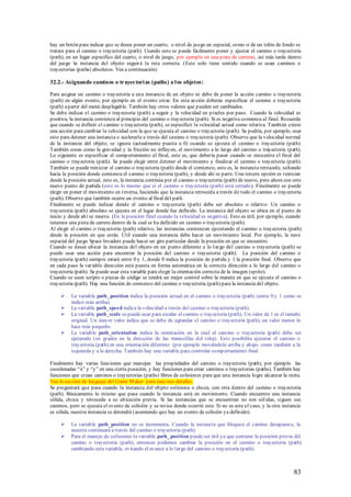 hay un botón para indicar que se desea poner un cuarto, o nivel de juego en especial, como si de un telón de fondo se
tratara para el camino o trayectoria (path). Usando esto se puede fácilmente poner y ajustar el camino o trayectoria
(path), en un lugar específico del cuarto, o nivel de juego, por ejemplo en una pista de carreras, así más tarde dentro
del juego la instancia del objeto seguir á la ruta correcta. (Esto solo tiene sentido cuando se usan caminos o
trayectorias (paths) absolutos. Vea a continuación)

32.2.- Asignando caminos o trayectori as (paths) a l os objetos:

Para asignar un camino o trayectoria a una instancia de un objeto se debe de poner la acción camino o trayectoria
(path) en algún evento, por ejemplo en el evento crear. En esta acción deberás especificar el camino o trayectoria
(path) a partir del menú desplegable. También hay otros valores que pueden ser cambiados.
Se debe indicar el camino o trayectoria (path) a seguir y la velocidad en píxeles por paso. Cuando la velocidad es
positiva, la instancia comienza al principio del camino o trayectoria (path). Si es negativa comienza al final. Recuerda
que cuando se definió el camino o trayectoria (path), se especificó la velocidad actual como relativa. También existe
una acción para cambiar la velocidad con la que se ejecuta el camino o trayectoria (path). Se podría, por ejemplo, usar
esto para detener una instancia o acelerarla a través del camino o trayectoria (path). Observe que la velocidad normal
de la instancia del objeto, se ignora (actualmente puesta a 0) cuando se ejecuta el camino o trayectoria (path).
También cosas como la gravedad y la fricción no influyen, el movimiento a lo largo del camino o trayectoria (path).
Lo siguiente es especificar el comportamiento al final, esto es, que debería pasar cuando se encuentra el final del
camino o trayectoria (path). Se puede elegir entre detener el movimiento y finalizar el camino o trayectoria (path).
También se puede reiniciar el camino o trayectoria (path) desde el comienzo, esto es, la instancia retrocede, saltando
hacia la posición donde comienza el camino o trayectoria (path), y desde ahí se parte. Una tercera opción es reiniciar
desde la posición actual, esto es, la instancia continúa por el camino o trayectoria (path) de nuevo, pero ahora con este
nuevo punto de partida (esto es lo mismo que sí el camino o trayectoria (path) está cerrado). Finalmente se puede
elegir en poner el movimiento en reversa, haciendo que la instancia retroceda a través de todo el camino o trayectoria
(path). Observe que también ocurre un evento al final del path.
Finalmente se puede indicar donde el camino o trayectoria (path) debe ser absoluto o relativo. Un camino o
trayectoria (path) absoluto se ejecuta en el lugar donde fue definido. La instancia del objeto se ubica en el punto de
inicio y desde ahí se mueve. (En la posición final cuando la velocidad es negativa). Esto es útil, por ejemplo, cuando
tenemos una pista de carrera dentro de la cual se ha definido un camino o trayectoria (path).
Al elegir el camino o trayectoria (path) relativo, las instancias comienzan ejecutando el camino o trayectoria (path)
desde la posición en que están. Útil cuando una instancia deba hacer un movimiento local. Por ejemplo, la nave
espacial del juego Space Invaders puede hacer un giro particular desde la posición en que se encuentre.
Cuando se desee ubicar la instancia del objeto en un punto diferente a lo l argo del camino o trayectoria (path) se
puede usar una acción para encontrar la posición del camino o trayectoria (path). La posición del camino o
trayectoria (path) siempre estará entre 0 y 1, donde 0 indica la posición de partida y 1 la posición final. Observe que
en cada paso la variable dirección está puesta en forma automática en la correcta dirección a lo largo del camino o
trayectoria (path). Se puede usar esta variable para elegir la orientación correcta de la imagen (sprite).
Cuando se usen scripts o piezas de código se tendrá un mejor control sobre la manera en que se ejecuta el camino o
trayectoria (path). Hay una función de comienzo del camino o trayectoria (path) para la instancia del objeto.

         La variable path_position indica la posición actual en el camino o trayectoria (path) (entre 0 y 1 como se
          indicó más arriba).
         La variable path_speed indica la velocidad a través del camino o trayectoria (path).
         La variable path_scale se puede usar para escalar el camino o trayectoria (path). Un valor de 1 es el tamaño
          original. Un mayor valor indica que se debe de agrandar el camino o trayectoria (path), un valor menor lo
          hace más pequeño.
         La variable path_orientation indica la orientación en la cual el camino o trayectoria (path) debe ser
          ejecutado (en grados en la dirección de las manecillas del reloj). Esto posibilita ejecutar el camino o
          trayectoria (path) en una orientación diferente (por ejemplo moviéndolo arriba y abajo, como también a la
          izquierda y a la derecha. También hay una variable para controlar comportamiento final.

Finalmente hay varias funciones que manejan las propiedades del camino o trayectoria (path), por ejemplo las
coordenadas “x” y “y” en una cierta posición, y hay funciones para crear caminos o trayectorias (paths). También hay
funciones que crean caminos o trayectorias (paths) libres de colisiones para que una instancia logre alcanzar la meta.
Vea la sección de lenguaje del Game M aker para mayores detalles.
Se preguntará que pasa cuando la instancia del objeto colisiona o choca, con otra dentro del camino o trayectoria
(path). Básicamente lo mismo que pasa cuando la instancia está en movimiento. Cuando encuentra una instancia
sólida, choca y retrocede a su ubicación previa. Si las instancias que se encuentran no son sól idas, siguen sus
caminos, pero se ejecuta el evento de colisión y se revisa donde ocurrió este. Si no es este el caso, y la otra instancia
es sólida, nuestra instancia se detendrá (asumiendo que hay un evento de colisión ya definido).

         La variable path_position no se incrementa. Cuando la instancia que bloquea el camino desaparece, la
          nuestra continuará a través del camino o trayectoria (path).
         Para el manejo de colisiones la variable path_position puede ser útil ya que contiene la posición previa del
          camino o trayectoria (path), entonces podemos cambiar la posición en el camino o trayectoria (path)
          cambiando esta variable, evitando el avance a lo largo del camino o trayectoria (path).



                                                                                                                     83
 
