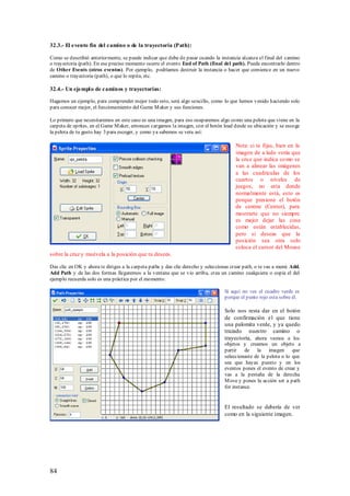 32.3.- El evento fin del camino o de la trayectoria (Path):

Como se describió anteriormente, se puede indicar que debe de pasar cuando la instancia alcanza el final del camino
o trayectoria (path). En ese preciso momento ocurre el evento End of Path (final del path). Puede encontrarlo dentro
de Other Events (otros eventos). Por ejemplo, podríamos destruir la instancia o hacer que comience en un nuevo
camino o trayectoria (path), o que lo repita, etc.

32.4.- Un ejempl o de caminos y trayectorias:

Hagamos un ejemplo, para comprender mejor todo esto, será algo sencillo, como lo que hemos venido haciendo solo
para conocer mejor, el funcionamiento del Game M aker y sus funciones.

Lo primero que necesitaremos en este caso es una imagen, para eso ocuparemos algo como una pelota que viene en la
carpeta de sprites, en el Game M aker, entonces cargamos la imagen, con el botón load desde su ubicación y se escoge
la pelota de tu gusto hay 3 para escoger, y como ya sabemos se vera así:

                                                                                       Nota: si te fijas, bien en la
                                                                                       imagen de a lado verás que
                                                                                       la cru z que indica co mo se
                                                                                       van a alinear las imágenes
                                                                                       a las cuadriculas de los
                                                                                       cuartos o niveles de
                                                                                       juegos, no esta donde
                                                                                       normalmente está, esto es
                                                                                       porque presione el botón
                                                                                       de centrar (Center), para
                                                                                       mostrarte que no siempre
                                                                                       es mejor dejar las cosa
                                                                                       como están establecidas,
                                                                                       pero si deseas que la
                                                                                       posición sea otra solo
                                                                                       coloca el cursor del Mouse
sobre la cruz y muévela a la posición que tu desees.

Das clic en OK y ahora te diriges a la carpeta paths y das clic derecho y seleccionas crear path, o te vas a menú Add,
Add Path y de las dos formas llegaremos a la ventana que se vio arriba, crea un camino cualquiera o copia el del
ejemplo recuerda solo es una práctica por el momento:

                                                                                  Si aquí no ves el cuadro verde es
                                                                                  porque el punto rojo esta sobre él.

                                                                                  Solo nos resta dar en el botón
                                                                                  de confirmación el que tiene
                                                                                  una palomita verde, y ya quedo
                                                                                  trazado nuestro camino o
                                                                                  trayectoria, ahora vamos a los
                                                                                  objetos y creamos un objeto a
                                                                                  partir    de la imagen          que
                                                                                  seleccionaste de la pelota o lo que
                                                                                  sea que hayas puesto y en los
                                                                                  eventos pones el evento de crear y
                                                                                  vas a la pestaña de la derecha
                                                                                  M ove y pones la acción set a path
                                                                                  for instance.


                                                                                  El resultado se debería de ver
                                                                                  como en la siguiente imagen.




84
 