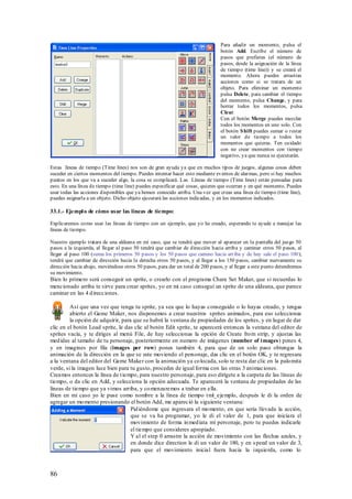 Para añadir un momento, pulsa el
                                                                               botón Add. Escribe el número de
                                                                               pasos que prefieras (el número de
                                                                               pasos, desde la asignación de la línea
                                                                               de tiempo (time line)) y se creará el
                                                                               momento. Ahora puedes arrastras
                                                                               acciones como si se tratara de un
                                                                               objeto. Para eliminar un momento
                                                                               pulsa Delete, para cambiar el tiempo
                                                                               del momento, pulsa Change, y para
                                                                               borrar todos los momentos, pulsa
                                                                               Clear.
                                                                               Con el botón Merge puedes mezclar
                                                                               todos los momentos en uno solo. Con
                                                                               el botón S hift puedes sumar o restar
                                                                               un valor de tiempo a todos los
                                                                               momentos que quieras. Ten cuidado
                                                                               con no crear momentos con tiempo
                                                                               negativo, ya que nunca se ejecutarán.

Estas líneas de tiempo (Time lines) nos son de gran ayuda ya que en muchos tipos de juegos, algunas cosas deben
suceder en ciertos momentos del tiempo. Puedes intentar hacer esto mediante eventos de alarmas, pero si hay muchos
puntos en los que va a suceder algo, la cosa se complicará. Las Líneas de tiempo (Time lines) están pensadas para
esto. En una línea de tiempo (time line) puedes especificar qué cosas, quieres que ocurran y en qué momento. Puedes
usar todas las acciones disponibles que ya hemos conocido arriba. Una vez que creas una línea de tiempo (time line),
puedes asignarla a un objeto. Dicho objeto ejecutará las acciones indicadas, y en los momentos indicados.

33.1.- Ejempl o de cómo usar las líneas de tiempo:

Explicaremos como usar las líneas de tiempo con un ejemplo, que yo he creado, esperando te ayude a manejar las
líneas de tiempo.

Nuestro ejemplo tratara de una aldeana en mí caso, que se tendrá que mover al aparecer en la pantalla del juego 50
pasos a la izquierda, al llegar al paso 50 tendrá que cambiar de dirección hacia arriba y caminar otros 50 pasos, al
llegar al paso 100 (suma los primeros 50 pasos y los 50 pasos que camino hacia arriba y de hay sale el paso 100),
tendrá que cambiar de dirección hacia la derecha otros 50 pasos, y al llegar a los 150 pasos, cambiar nuevamente su
dirección hacia abajo, moviéndose otros 50 pasos, para dar un total de 200 pasos, y al llegar a este punto detendremos
su movimiento.
Bien lo primero será conseguir un sprite, o crearlo con el programa Chara Set Maker, que si recuerdas lo
mencionado arriba te sirve para crear sprites, yo en mi caso conseguí un sprite de una aldeana, que parece
caminar en las 4 d irecciones.

         Así que una vez que tenga tu sprite, ya sea que lo hayas conseguido o lo hayas creado, y tengas
         abierto el Game Maker, nos disponemos a crear nuestros sprites animados, para eso seleccionas
         la opción de adquirir, para que se habrá la ventana de propiedades de los sprites, y en lugar de dar
clic en el botón Load sprite, le das clic al botón Edit sprite, te aparecerá entonces la ventana del editor de
sprites vacía, y te diriges al menú File, de hay seleccionas la opción de Create fro m strip, y ajustas las
med idas al tamaño de tu personaje, posteriormente en numero de imágenes (number of i mages) pones 4,
y en imagines por fila (images per row) pones también 4, para que de un solo paso obtengas la
animación de la dirección en la que se este moviendo el personaje, das clic en el botón OK, y te regresara
a la ventana del editor del Game Maker con la animación ya co locada, solo te resta dar clic en la palo mita
verde, si la imagen luce bien para tu gusto, procedes de igual forma con las otras 3 animaciones.
Creamos entonces la línea de t iempo, para nuestro personaje, para eso dirígete a la carpeta de las líneas de
tiempo, o da clic en Add, y selecciona la opción adecuada. Te aparecerá la ventana de propiedades de las
líneas de tiempo que ya vimos arriba, y co menzaremos a trabar en ella.
Bien en mi caso yo le puse como nombre a la línea de tiempo t ml_ejemplo, después le di la orden de
agregar un mo mento presionando el botón Add, me apareció la siguiente ventana:
                                    Pid iéndome que ingresara el mo mento, en que seria llevada la acción,
                                    que se va ha programar, yo le di el valor de 1, para que iniciara el
                                    movimiento de forma in med iata mi personaje, pero tu puedes indicarle
                                    el tiempo que consideres apropiado.
                                    Y al el step 0 arrastre la acción de movimiento con las flechas azules, y
                                    en donde dice direction le di un valor de 180, y en s peed un valor de 3,
                                    para que el movimiento inicial fuera hacia la izquierda, como lo



86
 