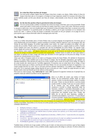 Set a time line (Fijar una línea de tiempo):
         Con esta acción asignas alguna línea de tiempo (time line), creada a un objeto. Debes indicar la línea de
         tiempo (time line), que se va a asignar y el tiempo en el que empezará, siendo 0 el comienzo de la línea. Esa
acción también puede servirte para detener una línea de tiempo, seleccionando como línea de tiempo (No Time
Line).

          Set the time line position (Fijar la posición de la línea de tiempo):
          Con esta acción puedes cambiar el momento de la línea de tiempo (time line), que se está ej ecutando. Puede
          usarse para saltar a ciertas partes de una línea de tiempo (time line), o para volver atrás. Para hacer un bucle
(o sea que se repita una y otra vez), puedes hacer que al terminar la línea de tiempo (time line), se ejecute esta acción
y se ponga el momento 0. La posición puede ser absoluta o relativa, por lo que si ponemos en un momento esta
acción con valor –1 relativo, la línea de tiempo se detendrá. Esto puede ser útil, por ejemplo, en un juego de naves,
para esperar a que se hayan destruido todos los enemigos para crear más.

34.- Scripts:
Como ya se había mencionado antes; el Game M aker tiene su propio lenguaje de programación. Si sientes que ya
estás familiarizado con Game M aker y quieres extenderlo al máximo, deberías empezar a usar este lenguaje. Hay dos
formas de usar dicho lenguaje. En primer lugar puedes crear scripts, los cuales son pedazos de código a los que
puedes dar un nombre. Puedes verlos en el árbol de recursos y pueden salvarse y cargarse desde un archivo. Pueden
usarse también para crear una librería y extender aún más las posibilidades de Game M aker. En segundo lugar,
puedes añadir una acción de código y escribir directamente cualquier código. Añadir acciones de código es lo mismo
que escribirlos como scripts, con algunas diferencias, como que en las acciones no puedes usar argumentos. Las
acciones de código, ni tienen nombre ni pueden usar argumentos. También tienes el cuadro de texto para indicar a
qué objeto se aplicara el script. Luego solo tienes que introducir el texto igual que en una pieza de código. En este
capítulo nos concentraremos en los scripts.
Antes que nada, el lenguaje usado en un script es el lenguaje interno de Game M aker, (En adelante lo llamaremos
GM L). Los scripts tienen variables que se dan al llamar al código. Son los llamados argumentos, que también son
llamados parámetros. Para ejecutar un script en un evento, puedes usar la acción de script o la de código. Si eliges la
de script, puedes dar valores para los 5 posibles argumentos. Si necesitas usar un script dentro de un código, se hace
de la misma manera que se llama a una función del Game M aker. En este caso puedes dar hasta 16 argumentos. Los
scripts pueden devolver un valor. Esto es útil para construir métodos matemáticos. (La palabra clave return se usa
para esto). No se ejecutará ningún código después de que se devuelva un valor. Cuando un script devuelve un valor,
puedes usarlo como una función que le da valores a otras acciones.
Para crear un script al juego, elige Add S cript del menú Add. Aparecerá la siguiente ventana (en el ejemplo hay un
pequeño script que calcula el producto de dos argumentos).

                                                             (Este es el editor de scripts que incluye el Game
                                                             M aker. En las preferencias puedes elegir un editor
                                                             externo). Arriba a la derecha puedes indicar el nombre
                                                             del script. Tienes un área de edición o escritura donde
                                                             puedes escribir el código. Fíjate que en la parte inferior
                                                             de la ventana, hay una sección donde cuando
                                                             comiences a escribir tu código aparecerán todas las
                                                             funciones, variables y constantes relacionadas a lo que
                                                             estés escribiendo, y que usa el Game M aker. Esto te
                                                             proporciona una pequeña ayuda extra. Puedes dar
                                                             doble clic en una de estas funciones, variables o
                                                             constantes para añadirla, o usa (Ctrl.) + P, para obtener
                                                             el mismo resultado. Puedes hacer desaparecer esta lista
                                                             en las preferencias (pero no se te recomienda hacerlo
durante un tiempo hasta que te familiarices bien con el lenguaje de programación del Game M aker). El editor tiene
muchas propiedades, disponibles en los botones de arriba (puedes pulsar el botón derecho del M ouse para ver algunos
comandos alternativos):

         M últiples deshacer y rehacer.
         M ueve el cursor automáticamente para alinearse con la línea anterior (puede ser cambiado en preferencias).
         Tabuladores inteligentes que tabulan hasta el primer carácter (no espacio), en la línea anterior (puede ser
          cambiado en preferencias).
         Use (Ctrl.) + I para mover la línea elegida hacia la derecha, y (Shift), (Ctrl.) + I para moverla a la izquierda.
         Buscar y reemplazar.
         Usa (Ctrl.) + up, down, page-up, o page-down para moverte por el script sin cambiar la posición del cursor.
         Usa F4 para abrir el recurso en el que se encuentra el cursor (solo funciona en scripts).
         Posibilidad de guardar y cargar scripts en y desde archivos de textos.

También tienes un botón con el que puedes verificar que el script, no tiene errores de escritura o que no haya alguna
inexistencia de funciones usadas. Como ya habrás notado, algunas partes del código se colorean. El editor colorea las



88
 
