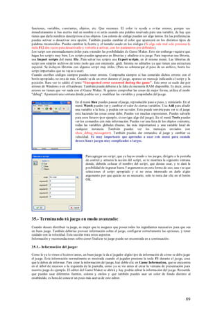 funciones, variables, constantes, objetos, etc. Que reconoce. El color te ayuda a evitar errores, porque ves
inmediatamente si has escrito mal un nombre o si estás usando una palabra reservada para una variable, de hay que
tienes que darle nombres descriptivos a tus objetos. Los colores de código pueden ser algo lentos. En las preferencias
puedes activar o desactivar esta opción. También puedes cambiar el color que aparecerá en los distintos tipos de
palabras reconocidas. Puedes cambiar la fuente y el tamaño usado en los códigos (Si algo sale mal solo presiona la
tecla F12 dos veces para desactivarlo y volverlo a activar, con los parámetros pre definidos).
Los script son extremadamente útiles para extender las posibilidades de Game M aker. Esto sin embargo requiere que
hagas los scripts muy bien. Los scripts pueden agruparse en librerías y añadirse a tu juego. Para importar una librería,
usa Import scripts del menú file. Para salvar tus scripts usa Export scripts, en el mismo menú. Las librerías de
script son simples archivos de texto (solo que con extensión .gml). Intenta no editarlos ya que tienen una estructura
especial. Se incluyen librerías con algunos script muy útiles. (Para no sobrecargar el peso de un archivo, borra los
script importados que no vayas a usar).
Cuando escribes códigos siempre puedes tener errores. Comprueba siempre si has cometido dichos errores con el
botón apropiado, no esta de más. Cuando se da un error durante el juego, aparece un mensaje indicando el script y la
posición. Rara vez te saldrá el texto "Unexpected error occurred during the game". Este error se suele dar por
errores de Windows o en el hardware. También puede deberse a la falta de memoria RAM disponible. Es decir, estos
errores no tienen que ver nada con el Game M aker. Si quieres comprobar las cosas de mejor forma, utiliza el modo
"debug". Aparecerá una ventana donde podrás ver y modificar las variables y propiedades del juego.

                                En el menú Run puedes pausar el juego, reproducirlo paso a paso, y reiniciarlo. En el
                                menú Watch puedes ver y cambiar el valor de ciertas variables. Usa Add para añadir
                                una variable a la lista, y podrás ver su valor. Esto puede servirte para ver si el juego
                                está haciendo las cosas como debe. Puedes ver muchas expresiones. Puedes salvarlo
                                para usos futuros (por ejemplo, si corriges algo del juego). En el menú Tools puedes
                                ver los comandos con más información. Puedes ver una lista de los objetos existente,
                                todas las variables globales (bueno, las más importantes) y una variable local de
                                cualquier instancia. También puedes ver los mensajes enviados con
                                show_debug_message(str). También puedes dar comandos al juego y cambiar su
                                velocidad. Es muy importante que aprendas a usar este menú para cuando
                                desees hacer juegos muy complicados o largos.



                                        Para agregar un script, que ya hayas creado a tus juegos, dirígete a la pestaña
                                        de control y arrastra la acción del script, se te mostrara la siguiente ventana
                                        donde, deberás colocar el nombre del script, que deseas usar, y te dará la
                                        posibilidad de ingresar hasta 5 argumentos en esta forma de uso, una vez que
                                        selecciones el script apropiado y si no estas interesado en darle algún
                                        argumento por que quizás no es necesario, solo te resta dar clic en el botón
                                        OK.




35.- Terminando tú juego en modo avanzado:
Cuando desees distribuir tu juego, es mejor que te asegures que posea todos los ingredientes necesarios para que sea
un buen juego. También deberías proveer información sobre el juego, configurar correctamente las opciones, y tener
cuidado con la velocidad. Esta sección trata estos aspectos.
Información y recomendaciones sobre como finalizar tu juego puede ser encontrada en a continuación:

35.1.- Información del juego:

Como lo ya lo vimos e hicimos antes, un buen juego le da al jugador algún tipo de información de cómo se debe jugar
el juego. Esta información normalmente es mostrada cuando el jugador presione la tecla F1 durante el juego, cosa
que le debes de informar. Para crear la información del juego, haz doble clic en Game Information, que se encuentra
en el árbol de recursos a la izquierda de la pantalla, como ya se vio antes al crear la ventana de presentación para
nuestro juego de ejemplo. El editor del Game M aker se abrirá y hay podrás editar la información del juego. Recuerda
que puedes usar diferentes fuentes, colores y estilos y que también puedes usar un color de fondo distinto al
establecido, es hora de conocer un poco más acerca de este editor.




                                                                                                                    89
 