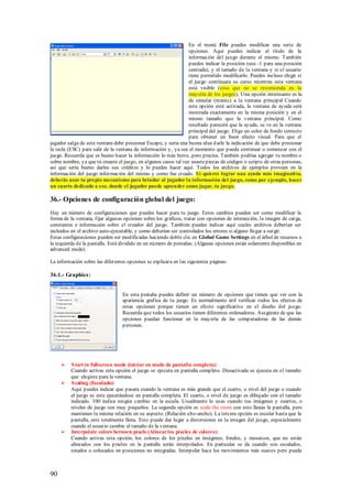 En el menú File puedes modificar una serie de
                                                                  opciones. Aquí puedes indicar el título de la
                                                                  información del juego durante el mismo. También
                                                                  puedes indicar la posición (usa -1 para una posición
                                                                  centrada), y el tamaño de la ventana y si el usuario
                                                                  tiene permitido modificarlo. Puedes incluso elegir si
                                                                  el juego continuara su curso mientras esta ventana
                                                                  está visible (cosa que no se recomienda en la
                                                                  mayoría de los juegos), Una opción interesante es la
                                                                  de simular (mimic) a la ventana principal Cuando
                                                                  esta opción esté activada, la ventana de ayuda será
                                                                  mostrada exactamente en la misma posición y en el
                                                                  mismo tamaño que la ventana principal. Como
                                                                  resultado parecerá que la ayuda, se ve en la ventana
                                                                  principal del juego. Elige un color de fondo correcto
                                                                  para obtener un buen efecto visual. Para que el
jugador salga de esta ventana debe presionar Escape, y seria una buena idea d arle la indicación de que debe presionar
la tecla (ESC) para salir de la ventana de información y , ya sea el momento que pueda continuar o comenzar con el
juego. Recuerda que es bueno hacer la información lo más breve, pero precisa. También podrías agregar tu nombre o
sobre nombre, ya que tú creaste el juego, en algunos casos tal vez usaste piezas de códigos o scripts de otras personas,
así que seria bueno darles sus créditos y lo puedes hacer aquí. Todos los archivos de ejemplos proveen en la
información del juego información del mismo y como fue creado. S i quieres lograr una ayuda más imaginativa,
deberás usar tu propio mecanismo para brindar al jugador la información del juego, como por ejemplo, hacer
un cuarto dedicado a eso, donde el jugador puede aprender como jugar, tu juego.

36.- Opciones de configuración global del juego:
Hay un número de configuraciones que puedes hacer para tu juego. Estos cambios pueden ser como modificar la
forma de la ventana, fijar algunas opciones sobre los gráficos, tratar con opciones de interacción, la imagen de carga,
constantes e información sobre el creador del juego. También puedes indicar aquí cuales archivos deberían ser
incluidos en el archivo auto-ejecutable, y como deberían ser controlados los errores si alguno llegar a surgir.
Estas configuraciones pueden ser modificadas haciendo doble clic en Global Game Settings en el árbol de recursos a
la izquierda de la pantalla. Está dividido en un número de pestañas. (Algunas opciones están solamente disponibles en
advanced mode).

La información sobre las diferentes opciones se explicara en las siguientes páginas:

36.1.- Graphics:


                                  En esta pestaña puedes definir un número de opciones que tienen que ver con la
                                  apariencia grafica de tu juego. Es normalmente útil verificar todos los efectos de
                                  estas opciones porque tienen un efecto significativo en el diseño del juego.
                                  Recuerda que todos los usuarios tienen diferentes ordenadores. Asegúrate de que las
                                  opciones puedan funcionar en la mayoría de las computadoras de las demás
                                  personas.




        S tart in fullscreen mode (iniciar en modo de pantalla completa):
         Cuando activas esta opción el juego se ejecuta en pantalla completo. Desactivada se ejecuta en el tamaño
         que elegiste para la ventana.
        S caling (Escalado):
         Aquí puedes indicar que pasara cuando la ventana es más grande que el cuarto, o nivel del juego o cuando
         el juego se esta ejecutándose en pantalla completa. El cuarto, o nivel de juego es dibujado con el tamaño
         indicado. 100 indica ningún cambio en la escala. Usualmente lo usas cuando tus imágenes y cuartos, o
         niveles de juego son muy pequeños. La segunda opción es scale the room con esto llenas la pantalla, pero
         mantienes la misma relación en su aspecto. (Relación alto-ancho). La tercera opción es escalar hasta que la
         pantalla, este totalmente llena. Esto puede dar lugar a distorsiones en la imagen del juego, especialmente
         cuando el usuario cambie el tamaño de la ventana.
        Interpolate colors between píxels (Alinear los píxeles de colores):
         Cuando activas esta opción, los colores de los píxeles en imágenes, fondos, y mosaicos, que no están
         alineados con los píxeles en la pantalla serán interpolados. En particular se da cuando son escalados,
         rotados o colocados en posiciones no integradas. Interpolar hace los movimientos más suaves pero puede



90
 