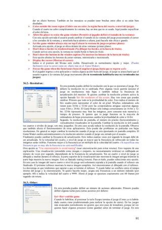 dar un efecto borroso. También en los mosaicos se pueden tener brechas entre ellos si no están bien
          diseñados.
         Color outside the room region (Cubrir con un color, la región fuera del cuarto, o nivel del juego):
          Cuando el cuarto no cubre completamente la ventana, hay un área que no es usada. Aquí puedes especificar
          el color del área.
         Allow the player to resize the game window (Permitir al jugador definir el tamaño de la ventana):
          Con esta opción activada el usuario puede cambiar el tamaño de la ventana del juego posicionando el cursor
          a los costados de la ventana, y arrastrarla hacia adentro o afuera, para hacerla más chica o grande.
         Let the game window always stay on top (Colocar la ventana de juego en primer plano):
          Activada esta opción, el juego se ubica delante de otras ventanas (primer plano).
         Don't draw a border in windowed mode (No dibujar los bordes, ni la barra de titulo).
          Cuando actives esta opción, la ventana no tendrá borde ni barra de titulo.
         Don't show the buttons in the window caption (No mostrar los botones de la barra de titulo):
          Esta opción elimina los botones de cerrar ventana, minimizarla o maximizarla.
         Display the cursor (Mostrar el cursor):
          Indica si el puntero del M ouse será visible. Desactivarlo es normalmente rápido y mejor. (Puedes
          fácilmente crear tu cursor como un objeto más en el Game M aker).
         Freeze the game when the form looses focus (Congelar el juego, hasta que se regrese a el):
          Si el jugador ingresa a otra aplicación o realiza alguna acción fuera del juego, el juego se pausa hasta que el
          usuario regrese a la ventana del juego nuevamente (S e te recomienda habilitarla una vez terminados tus
          juegos).

36.2.- Resoluti on:
                                       En esta pestaña puedes definir la resolución con la que se ejecutara el juego. Por
                                       defecto la resolución no es cambiada. Pero algunas veces querrás ejecutar el
                                       juego en resoluciones más bajas o también indicar la frecuencia de
                                       actualización del monitor. Si quieres cambiar la resolución primero activa la
                                       opción llamada Set the resolution of the screen. Hay tres cosas que puedes
                                       cambiar. Primero que todo es la profundidad de color. Esto indica el número de
                                       bits usados para representar el color de un píxel. M uchos ordenadores solo
                                       tienen para 16-bit o 32-bit pero las computadoras antiguas soportan algunas
                                       veces 8-bit y 24-bit. El Game M aker solo trabaja correctamente en 16-bit y 32-
                                       bit; 32-bit representa muy bien las imágenes, pero consume más memoria y
                                       tiempo de proceso. Si quieres que tu juego funcione en la mayoría de
                                       ordenadores de bajas prestaciones cambia la profundidad de color a 16-bit.
                                       Segundo, la resolución de pantalla, el número de píxeles (horizontalmente y
                                       verticalmente) visualizados en la pantalla. Cambiar la resolución es útil cuando
tus cuartos o niveles de juego, son muy pequeños. En este caso ayuda reducir la resolución de la pantalla. Observa
que también afecta el funcionamiento de otras aplicaciones. Esto puede dar problemas en particular con bajas
resoluciones. En general es mejor cambiar la resolución cuando el juego se esta ejecutando en pantalla completa. El
Game M aker cambia automáticamente a la resolución anterior cuando el juego sea cerrado por el usuario.
Finalmente puedes cambiar la frecuencia de actualización. Esto indica cuantas veces por segundo la imagen debe de
ser actualizada. Si la velocidad del cuarto, o nivel de juego es mayor que la frecuencia de refrescado no todas las
imágenes serán visibles. Funciona mejor si la frecuencia es un múltiplo de la velocidad del cuarto. (Si especificas una
frecuencia que es muy alta la frecu encia no será modificada).
Otra opción es "Use sincronización to avoid tearing" (usar sincronización para evitar roturas). Esto requiere de una
explicación. Una visualización (entendida como imagen o conjunto, no necesariamente estáticas) es redibujada un
número de veces por segundo, dependiendo de la frecuencia de actualización. Sin un cuarto o nivel de juego es
dibujado a medias durante el refresco, la parte superior de la visualización aún mostrara la imagen antigua mientras la
parte baja muestra la nueva imagen. Esto es llamado tearing (rotura). Para evitarlo, puedes seleccionar esta opción.
En este caso la imagen del nuevo cuarto o nivel de juego será solamente copiada a la pantalla cuando el refresco sea
finalizado. El próximo refresco mostrara la nueva imagen completa. Así sincronizamos el dibujado con el refresco.
La desventaja es que tendremos que esperar a que se termine el refresco. Y puede haber un conflicto entre el tiempo
interno del juego y la sincronización. Si quiere hacerlo mejor, asigna una frecuencia a un número redondo (por
ejemplo: 60) e indica la velocidad del cuarto a 9999. Ahora el juego se ejecutara exactamente con 60 frames por
segundo sin rotura.

36.3.- Other:

                                En esta pestaña puedes definir un número de acciones adicionales. Primero puedes
                                definir algunas teclas para ciertas acciones por defecto:

                                Let <Esc> end the game
                                Cuando lo habilitas, al presionar la tecla Escape termina el juego (Como ya te habrás
                                dado cuenta viene predeterminada para realizar la opción de cierre). En los juegos
                                más avanzados normalmente no quieres que esto pase de inmediato, porque tal vez
                                quieras hacer algunos procesos (como guardar) antes de terminar el juego. En este



                                                                                                                     91
 