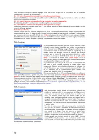 caso, deshabilita esta opción y provee tu propia acción para la tecla escape. (Dar un clic sobre la cruz de la ventana
también genera un evento de la tecla escape.)
Let <F1> show the game information (Mostrar la información del juego:
Cuando está habilitado, presionando la tecla F1 muestra la información del juego, nuevamente tu podrías espesificar
alguna otra tecla para este propósito.
Let <F4> switch between screen modes (Activar los modos de cambio de pantalla):
Si lo habilitas, la tecla F4 cambiará entre pantalla completa y el modo ventana.
Let <F5> and <F6> load and save the game (S alvar y guardar un juego):
Cuando está habilitado, el jugador puede usar F5 para guardar la situación actual del juego, y F6 para cargar la última
situación del juego guardado.
Game Process Priority
También puedes indicar la prioridad del proceso del juego. Est a prioridad indica cuanto tiempo de procesador esta
siendo asignado al juego. En modo normal, el sistema operativo trata de asignar tiempo de procesador a cada proceso
que lo necesita de forma razonable. El más alto (Highest), indica que la mayoría del tiempo esta asignado al juego,
haciéndolo funcionar más rápidamente (Los procesos de Windows asociados al ratón no podrían llegar a moverse, de
forma adecuada en equipos antiguos, o con bajas prestaciones). Usa esto con cuidado.

36.4.- Loading:

                                                  En seta pestaña puedes indicar lo que debe suceder cuando se cargas
                                                  el juego. Primero puedes especificar una imagen propia de carga
                                                  dando clic en el botón (Change Image). Después puedes indicar si
                                                  se mostrará una barra del proceso de cargado en la parte baja de la
                                                  imagen. Tienes tres opciones. Que no se muestre una barra de
                                                  progreso, que se muestre la barra que está por defecto o puedes
                                                  especificar dos imágenes: El fondo de la barra de cargado ( back
                                                  image) y la imagen en primer plano (front image). Estas se
                                                  ajustarán para obtener el tamaño adecuado. (En este caso debes de
                                                  especificar ambas imágenes, no sólo una.)
                                                  Es posible indicar que la imagen de carga deba ser transparente. En
                                                  este caso el píxel inferior izquierdo es usado como color
                                                  transparente. También la translucidez alfa puede ser indicada. Un
                                                  valor de 0 determina que es completamente transparente. Un valor
                                                  de 255 determina que es completamente opaco. (Ambos sólo
                                                  trabajan bajo Windows 2000, XP, o posterior.)
                                                  Después, puedes dar clic en el botón (Change icon) para indicar un
icono que tu hayas creado y quieras usar, como icono en el juego ejecutable. S ólo puedes usar un icono de 32x32
píxeles. Si intentas seleccionar otro tamaño de icono obtendrás una advertencia, de que no es posible usar esa imagen.
Finalmente puedes cambiar el identificador único del juego (Game Identifique). Este identificador, se usa para
registrar los puntajes más altos y los juegos salvados. Si piensas liberar una versión de tu juego y no quieres usar los
puntajes anteriores, debes cambiar este número (recuerda que mientras lo probabas obtuviste puntuaciones y tal vez
guardaste algunos juegos, como parte del proceso de pruebas).

36.5.- Constants:

                                                   Bajo esta pestaña puedes definir las constantes globales que
                                                   pueden ser usadas en todos los scripts y piezas de código, o como
                                                   valores para las acciones. Cada constante, tiene un nombre y un
                                                   valor. Los nombres deben seguir las mismas reglas que las
                                                   variables, o sea, que deben comenzar por una letra o guión bajo y
                                                   enseguida consistir de letras dígitos o guiones bajos. Piensa que es
                                                   altamente recomendable hacer todas tus constantes fácilmente
                                                   distinguibles. Una convención usual es usar sólo letras mayúsculas
                                                   y guiones bajos.
                                                   Un valor de una constante debe ser una expresión constante. Es
                                                   decir, que es o un número o una cadena de texto (entre comillas) o
                                                   es una expresión. La expresión es evaluada antes que cualquier
                                                   cosa suceda en el juego. Como por ejemplo no puede hacer
                                                   referencia al escenario actual, instancias o scripts. Pero puedes
                                                   obtener la recopilación de las constantes y nombres de recursos.
                                                   Puedes agregar una constante usando el botón Add y borrarla
                                                   usando Delete. Puedes cambiar a una constante el nombre o un
                                                   valor haciendo clic en ella. Hay también botones para borrar todas
las constantes, o para ordenarlas por nombre.




92
 