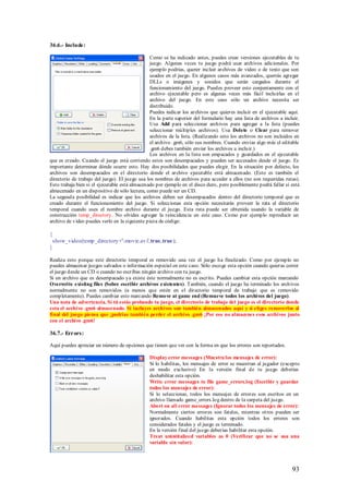 36.6.- Include:

                                                Como se ha indicado antes, puedes crear versiones ejecutables de tu
                                                juego. Algunas veces tu juego podrá usar archivos adicionales. Por
                                                ejemplo podrías, querer incluir archivos de video o de texto que son
                                                usados en el juego. En algunos casos más avanzados, querrás agregar
                                                DLLs o imágenes y sonidos que serán cargados durante el
                                                funcionamiento del juego. Puedes proveer esto conjuntamente con el
                                                archivo ejecutable pero es algunas veces más fácil incluirlas en el
                                                archivo del juego. En este caso sólo un archivo necesita ser
                                                distribuido.
                                                Puedes indicar los archivos que quieres incluir en el ejecutable aquí.
                                                En la parte superior del formulario hay una lista de archivos a incluir.
                                                Usa Add para seleccionar archivos para agregar a la lista (puedes
                                                seleccionar múltiples archivos). Usa Delete o Clear para remover
                                                archivos de la lista. (Realizando esto los archivos no son incluidos en
                                                el archivo .gm6, sólo sus nombres. Cuando envías algo más el editable
                                                .gm6 debes también enviar los archivos a incluir.)
                                                Los archivos en la lista son empacados y guardados en el ejecutable
que es creado. Cuando el juego está corriendo estos son desempacados y pueden ser accesados desde el juego. Es
importante determinar dónde ocurre esto. Hay dos posibilidades que puedes elegir. En la situación por defecto, los
archivos son desempacados en el directorio donde el archivo ejecutable está almacenado. (Esto es también el
directorio de trabajo del juego). El juego usa los nombres de archivos para acceder a ellos (no son requeridas rutas).
Esto trabaja bien si el ejecutable está almacenado por ejemplo en el disco duro, pero posiblemente podrá fallar si está
almacenado en un dispositivo de sólo lectura, como puede ser un CD.
La segunda posibilidad es indicar que los archivos deben ser desempacados dentro del directorio temporal que es
creado durante el funcionamiento del juego. Si seleccionas esta opción necesitarás proveer la ruta al directorio
temporal cuando uses el nombre archivo durante el juego. Esta ruta puede ser obtenida usando la variable de
construcción temp_directory. No olvides agregar la reincidencia en este caso. Como por ejemplo reproducir un
archivo de video puedes verlo en la siguiente pieza de código:

{
 show_video(temp_directory+' movie.av i',true,true);
}

Realiza esto porque este directorio temporal es removido una vez el juego ha finalizado. Como por ejemplo no
puedes almacenar juegos salvados o información especial en este caso. Sólo escoge esta opción cuando quieras correr
el juego desde un CD o cuando no escribas ningún archivo con tu juego.
Si un archivo que es desempacado ya existe éste normalmente no es escrito. Puedes cambiar esta opción marcando
Overwrite existing files (Sobre escribir archivos existentes). También, cuando el juego ha terminado los archivos
normalmente no son removidos (a menos que estén en el directorio temporal de trabajo que es removido
completamente). Puedes cambiar esto marcando Remove at game end (Remueve todos los archivos del juego).
Una nota de advertencia. Si tú estás probando tu juego, el directorio de trabajo del juego es el directorio donde
esta el archivo .gm6 almacenado. Si incluyes archivos son también almacenados aquí y si eliges removerlos al
final del juego piensa que ¡podrías también perder el archivo .gm6 ¡Por eso no almacenes esos archivos junto
con el archivo .gm6!

36.7.- Errors:

Aquí puedes apreciar un número de opciones que tienen que ver con la forma en que los errores son reportados.

                                               Display error messages (Muestra los mensajes de error):
                                               Si lo habilitas, los mensajes de error se muestran al jugador (excepto
                                               en modo exclusivo) En la versión final de tu juego deberías
                                               deshabilitar esta opción.
                                               Write error messages to file game_errors.log (Escribir y guardar
                                               todos los mensajes de error):
                                               Si lo seleccionas, todos los mensajes de errores son escritos en un
                                               archivo llamado game_errors.log dentro de la carpeta del juego.
                                               Abort on all error messages (Ignorar todos los mensajes de error):
                                               Normalmente ciertos errores son fatales, mientras otros pueden ser
                                               ignorados. Cuando habilitas esta opción todos los errores son
                                               considerados fatales y el juego es terminado.
                                               En la versión final del juego deberías habilitar esta opción.
                                               Treat uninitialized variables as 0 (Verificar que no se usa una
                                               variable sin valor):




                                                                                                                    93
 