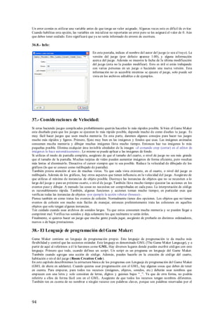 Un error común es utilizar una variable antes de que tenga un valor asignado. Algunas veces esto es difícil de evitar.
Cuando habilitas esta opción, las variables sin inicializar no reportarán un error pero se les asignará el valor de 0. Aún
que debes tener cuidado. Esto significará que ya no serás informado de errores de escritura.

36.8.- Info:

                                              En esta pestaña, indicas el nombre del autor del juego (o sea el tuyo). La
                                              versión del juego (por defecto aparece 1.00), y alguna información
                                              acerca del juego. Además se muestra la fecha de la última modificación
                                              del juego (esta no la puedes modificar). Esto es útil si estás trabajando
                                              con varias personas en un juego o haciendo una nueva versión. Esta
                                              información no es accesible mientras se ejecute el juego, solo puede ser
                                              vista en los archivos editables o de ejemplos.




37.- Conside raciones de Velocidad:
Si estas haciendo juegos complicados probablemente querrás hacerlos lo más rápidos posible. Si bien el Game M aker
esta diseñado para que los juegos se ejecuten lo más rápido posible, depende mucho de como diseñes tu juego. Es
muy fácil hacer juegos que usen mucha memoria. En esta parte, daremos algunos consejos para hacer tus juegos
mucho más rápidos y ligeros. Primero, fíjate muy bien en las imágenes y fondos que usas. Las imágenes animadas
consumen mucha memoria y dibujar muchas imágenes lleva mucho tiempo. Entonces haz tus imágenes lo más
pequeñas posible. Elimina cualquier área invisible alrededor de la imagen -el comando crop (cortar) en el editor de
imágenes lo hace automáticamente-. Lo mismo se puede aplicar a las imágenes de fondo.
Si utilizas el modo de pantalla completa, asegúrate de que el tamaño del cuarto, o nivel de juego no sea más grande
que el tamaño de la pantalla. M uchas tarjetas de video pueden aumentar imágenes de forma eficiente, pero resultan
más lentas al disminuirlo. Desactiva el cursor siempre que te sea posible. Reduce la velocidad de dibujado de los
gráficos (lo que se conoce como redibujado de pantalla).
También presta atención al uso de muchas vistas. Ya que cada vista existente, en el cuarto, o nivel del juego es
redibujada. Además de los gráficos, hay otros aspectos que tienen influencia en la velocidad del juego. Asegúrate de
que utilizas el mínimo de instancias de objeto posible. Destruye las instancias de objetos que no se necesiten a lo
largo del juego o para un próximo cuarto, o nivel de juego. También lleva mucho tiempo ejecutar las acciones en los
eventos paso y dibujar. A menudo las cosas no necesitan ser comprobadas en cada paso. La interpretación de código
es razonablemente rápida. También, algunas funciones y acciones toman mucho tiempo; en particular esas que
verifican todas las instancias de objetos -por ejemplo la acción rebotar (bounce)-.
Piensa también en como tratas los eventos de colisión. Normalmente tienes dos opciones. Los objetos que no tienen
eventos de colisión son mucho más fáciles de manejar, entonces preferentemente trata las colisiones en aquellos
objetos que solo tengan algunas instancias.
Ten cuidado cuando usas archivos de sonidos largos. Ya que estos consumen mucha memoria y se pueden llegar a
comprimir mal. Verifica tus sonidos y deja solamente los que realmente te serán útiles.
Finalmente, si quieres hacer un juego que mucha gente p ueda jugar, asegúrate de probarlo en distintos ordenadores,
nuevos o de bajas prestaciones.

38.- El Lenguaje de programación del Game Maker:
Game M aker contiene un lenguaje de programación propio. Este lenguaje de programación te da mucha más
flexibilidad y control que las acciones estándar. Este lenguaje es denominado GM L (The Game M aker Language), y a
partir de aquí al referirnos a él lo haremos como GML. Hay diversos lugares donde puedes escribir códigos con este
lenguaje. Primero que todo, cuando def ines un script. Un script es un programa en lenguaje del Game M aker.
También cuando agregas una acción de código. Además, puedes hacerlo en la creación de código del cuarto,
habitación o nivel del juego ( Room Creation Code).
En este capítulo describiremos la estructura básica de los programas con Lenguaje de programación del Game M aker
(GM L de ahora en adelante). Cuando quieras usar programación con el GM L, hay algunas cosas que debes de tener
en cuenta. Para empezar, para todos tus recursos (imágenes, objetos, sonidos, etc.) deberán usar nombres que
empiecen con una letra y solo consistan de letras, dígitos y guiones bajos “ _”. Ya que de otra forma, no podrás
referirte a ellos de forma fácil con en el GM L. Asegúrate de que todos los recursos tengan nombres diferentes.
También ten en cuenta de no nombrar a ningún recurso con palabras claves, porque son palabras reservadas por el




94
 