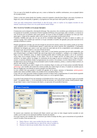 Una vez que se ha tratado de explicar que son y como se declaran las variables continuemos, con un ejemplo dentro
de un juego primero:

Vamos a crear una carrera donde dos hombres corran de izquierda a derecha hasta llegar a una meta; el primero en
llegar será, como corresponde, el ganador y el programa nos tiene que hacer saber quien fue el ganador.

Antes que nada comenzaremos desarrollando la idea del juego, como se explico en las páginas iniciales de este
manual, recuerda que al hacer esto nos puede ahorrar mucho tiempo.

38.4.- Uso de las Variables en los juegos (Ejemplo):

Comencemos con la planeación y descripción del juego: Hay una pista y dos corredores que comienzan sin moverse a
la izquierda de la pantalla; al presionar el botón izquierdo del M ouse estos personajes salen corriendo y se mueven al
azar, de forma que no podemos saber quien ganará. Al cruzar la línea de llegada el programa nos tiene que decir
quien ganó y, luego de dos segundos, debe volver a poner a los personajes en la posición inicial.
Usaremos variables para que, una vez que uno de los corredores haya llegado a la meta, la carrera se acabe y se
reinicie el juego. Otra variable que usaremos es la que contendrá el nombre del ganador para poder mostrarlo en la
pantalla al finalizar la carrera.

Primero agregaremos el fondo, que será una imagen de una pista de carreras, (tienes que crearla), puede ser una línea
verde solamente pero lo suficientemente gruesa o ancha para que entren nuestros dos competidores. Continuamos
definiendo las imágenes que vamos a usar, que serán tres, para cada uno de los competidores (¡son animados, para
que parezca que van corriendo!) y uno para el botón de Inicio.
En cuanto a los objetos que vamos a agregar, serán cuatro, ya que tenemos que poner uno por cada competidor, uno
para el botón Inicio y un objeto Control, que será el que mueva a los corredores y verifique a ver si alguno de ellos
llegó a la meta. Definimos, pues, un objeto (recuerda puedes darle el nombre que quieras a mi se me ocurrieron
estos), Pepe con la imagen sprPepe; el otro objeto, Tito con la imagen sprTito, un objeto inicio con la imagen
sprInicio y un objeto control, sin imagen. Lo interesante de este juego es que los corredores (Tito y Pepe) no tienen
eventos, ni acciones definidas; donde sí programaremos los eventos y las acciones, es en los objetos Inicio y Control.
El objeto Inicio será un botón que al ser presionado tocará el sonido comenzar_carrera, y creará un objeto control y le
dará un valor inicial a las variables.
Usaremos una variable para saber si alguno de los corredores llegó a la meta, por lo tanto parece razonable llamarla
global.llego; esta variable sólo tomará dos valores posibles: 0 si nadie llegó a la meta y 1 cuando un corredor pase la
línea de llegada (que está ubicada en nuestro ejemplo a los 600 píxeles).
La otra variable será para guardar el nombre del ganador de la carrera, entonces, le llamaremos global.ganador;
tendrá como valores posibles, (nada) o los nombres de los corredores (Pepe y Tito).
Como todo esto tiene que pasar cuando el jugador presione el objeto Inicio, programaremos el evento botón izquierdo
del M ouse (Event LeftButton) para el objeto Inicio como se ve en la siguiente figura:

La acción Create instance (Crear una instancia) es la bombita de luz o foco, que aparece en primer lu gar en la pestaña
main1. -la segunda solapa- y, al ser arrastrada a la lista de acciones, nos muestra una ventana, donde podemos elegir
de qué objeto vamos a crear la instancia del objeto y en qué punto de la pantalla lo haremos.




En nuestro caso crearemos una instancia del objeto control, que como no tiene imagen (sprite) asociado no será
visible y por lo tanto no nos interesará modificar el punto de creación.
En lo que respecta a las variables, hay tres acciones que tratan el manejo de ellas y que se encuentran en la pestaña de
control, la cuarta. Estas acciones son:

         Darle o fijar un valor a una variable (Set the value of a variable).
         Verificar si una variable tiene un valor (If the value of variable is).
         M ostrar el valor de una variable (Show the value of variable).



                                                                                                                    97
 