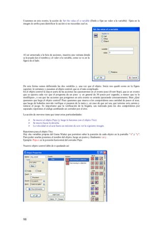 Usaremos en este evento, la acción de Set the value of a variable (Darle o fijar un valor a la variable) fíjate en la
imagen de arriba para identificar la acción si no recuerdas cual es.




Al ser arrastrada a la lista de acciones, muestra una ventana donde
se le puede dar el nombre y el valor a la variable, como se ve en la
figura de al lado.




De esta forma vamos definiendo las dos variables y, una vez que el objeto. Inicio nos quedó como en la figura
superior, lo cerramos y pasamos al objeto control, que es el más complicado.
En el objeto control la mayor parte de las acciones las ejecutaremos en el evento paso (Event Step), que es un evento
que se ejecuta cada vez que el programa da un paso -y en general da 30 pasos por segundo, a menos que tu lo
modifiques-, o sea que las acciones que pongamos en este evento se estarán ejecutando constantemente. Bien ¿Qué
queremos que haga el objeto control? Pues queremos que mueva a los competidores una cantidad de pasos al azar,
que luego de haberlos movido verifique si pasaron de la meta y, en caso de que así sea, que termine esta carrera y
reinicie el juego. Es importante que la verificación de la llegada, sea realizada para los dos competidores por
separado; repetimos el código cambiando un corredor por el otro.

La acción de moverse tiene que tener estas particularidades:

         Se mueve al objeto Pepe (y luego lo haremos con el objeto Tito)
         Se mueve hacia la derecha
         La velocidad es al azar hasta un máximo de seis ver la siguiente imagen.

Repetimos para el objeto Tito.
Hay dos variables propias del Game M aker que permiten saber la posición de cada objeto en la pantalla: “ x” y “y”.
Para poder usarlas ponemos el nombre del objeto, luego un punto y finalmente x o y.
Ejemplo: Pepe.x es la posición horizontal del corredor Pepe

Nuestro objeto control debe de ir quedando así




98
 