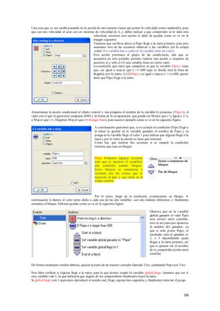 Una cosa que se me estaba pasando en la acción de movimiento tienes que poner la velocidad como random(6), para
que sea una velocidad al azar con un máximo de velocidad de 6, y debes indicar a que competidor se le dará esta
                                            velocidad, entonces esta acción te debe de quedar como se ve en la
                                            imagen siguiente:
                                            Tenemos que verificar ahora si Pepe llegó a la meta primero; para esto
                                            usaremos otra de las acciones relativas a las variables (en la solapa
                                            .code): If a variable has a value (si la variable tiene un valor).
                                            Esta acción pertenece al grupo de las condiciones, aún que se
                                            encuentra en otra pestaña: permite realizar una acción o conjunto de
                                            acciones sí y sólo sí (if) una variable tiene un cierto valor.
                                            La condición que tiene que cumplirse es que la variable Pepe.x tiene
                                            que, ser igual o mayor que (=>) 600 (que es donde está la línea de
                                            llegada); por lo tanto, sí (if) Pepe.x es igual o mayor (=>) a 600, quiere
                                            decir que Pepe llegó a la meta.




Arrastramos la acción condicional al objeto control y nos pregunta el nombre de la variable le ponemos (Pepe.x), el
valor con el que la queremos comparar (600) y la forma de la comparación, que puede ser M enor que (<), Igual a (=),
o M ayor que (>). Elegimos M ayor que (>) (Larger than), para nuestro ejemplo como se ve en la siguiente figura:

                                               A continuación queremos que, si se cumple la condición (Pepe llegó a
                                               la meta) se guarde en la variable ganador el nombre de Pepe y se
                                               ponga en la variable llego el valor 1 para indicar que alguien llegó a la
                                               meta y por lo tanto la carrera se tiene que terminar.
                                               Como hay que realizar dos acciones si se cumple la condición
                                               tenemos que usar un bloque:


                                               Nota: Podemos agrupar acciones
                                               para que se ejecuten al cumplirse
                                               una condición usando bloques.
                                               Estos bloques se comienzan y
                                               terminan con los íconos que se
                                               muestran al lado y que están en la
                                               solapa control.



                                              Por lo tanto, luego de la condición, comenzamos un bloque. A
continuación le damos el valor antes dicho a cada una de las dos variables -son dos órdenes diferentes- y finalmente
cerramos el bloque. Debería quedar como se ve en la siguiente figura:

                                                                                         Observa que en la variable
                                                                                         global ganador el valor Pepe
                                                                                         esta escrito entre comillas,
                                                                                         esto es así para que aparezca
                                                                                         el nombre del ganador, ya
                                                                                         que si solo pones Pepe, el
                                                                                         resultado será el ganador es
                                                                                         1, o 2 dependiendo quien
                                                                                         llegue a la meta primero, así
                                                                                         que si quieres ver el nombre
                                                                                         de tu competidor ponlo entre
                                                                                         comillas.


De forma totalmente similar debería, quedar la parte de de nuestro corredor llamado Tito, cambiando Pepe por Tito:

Nos falta verificar si alguien llegó a la meta, para lo que hemos creado la variable global.llego; tenemos que ver si
esta variable vale 1, lo que indicar ía que alguno de los competidores finalmente cruzó la meta.
Si global.llego vale 1 queremos reproducir el sonido snd_llego, esperar dos segundos y finalmente reiniciar el juego.



                                                                                                                    99
 