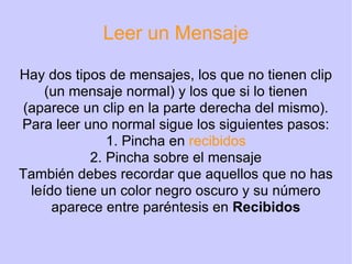 Leer un Mensaje Hay dos tipos de mensajes, los que no tienen clip (un mensaje normal) y los que si lo tienen (aparece un clip en la parte derecha del mismo). Para leer uno normal sigue los siguientes pasos: 1. Pincha en  recibidos 2. Pincha sobre el mensaje También debes recordar que aquellos que no has leído tiene un color negro oscuro y su número aparece entre paréntesis en  Recibidos 