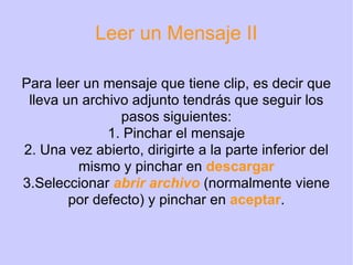 Leer un Mensaje II Para leer un mensaje que tiene clip, es decir que lleva un archivo adjunto tendrás que seguir los pasos siguientes: 1. Pinchar el mensaje 2. Una vez abierto, dirigirte a la parte inferior del mismo y pinchar en  descargar 3.Seleccionar  abrir archivo  (normalmente viene por defecto) y pinchar en  aceptar . 