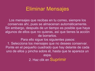 Eliminar Mensajes Los mensajes que recibas en tu correo, siempre los conservas ahí, pues se almacenan automáticamente. Sin embargo, después de un tiempo es posible que haya algunos de ellos que no quieras, así que tienes la acción de borrarlos. Para ello sigue los siguientes pasos: 1. Selecciona los mensajes que no desees conservar. Ponte en el pequeño cuadrado que hay delante de cada uno de ellos y pincha sobre él, hasta que te apareza un aspa. 2. Haz clik en  Suprimir 