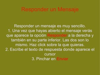 Responder un Mensaje Responder un mensaje es muy sencillo. 1. Una vez que hayas abierto el mensaje verás que aparece la opción  Responder  a la derecha y también en su parte inferior. Las dos son lo mismo. Haz click sobre la que quieras. 2. Escribe el texto de respuesta donde aparece el cursor 3. Pinchar en  Enviar 
