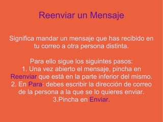 Reenviar un Mensaje Significa mandar un mensaje que has recibido en tu correo a otra persona distinta. Para ello sigue los siguintes pasos: 1. Una vez abierto el mensaje, pincha en  Reenviar  que está en la parte inferior del mismo. 2. En  Para : debes escribir la dirección de correo de la persona a la que se lo quieres enviar. 3.Pincha en  Enviar. 