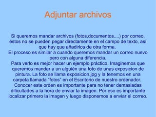 Adjuntar archivos Si queremos mandar archivos (fotos,documentos....) por correo, éstos no se pueden pegar directamente en el campo de texto, así que hay que añadirlos de otra forma.  El proceso es similar a cuando queremos mandar un correo nuevo pero con alguna diferencia. Para verlo es mejor hacer un ejemplo práctico. Imaginemos que queremos mandar a un alguién una foto de unas exposicion de pintura. La foto se llama exposicion.jpg y la tenemos en una carpeta llamada “fotos” en el Escritorio de nuestro ordenador.  Conocer este orden es importante para no tener demasiadas dificultades a la hora de enviar la imagen. Por eso es importante localizar primero la imagen y luego disponernos a enviar el correo. 