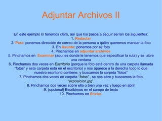 Adjuntar Archivos II En este ejemplo lo tenemos claro, así que los pasos a seguir serían los siguientes: 1.  Redactar 2.  Para : ponemos dirección de correo de la persona a quién queremos mandar la foto 3. En  Asunto : ponemos por ej: foto 4. Pinchamos en  adjuntar archivos 5. Pinchamos en  Examinar  (aquí es donde le tenemos que especificar la ruta) y se  abre una ventana 6. Pinchamos dos veces en  Escritorio  (porque la foto está dentro de una carpeta llamada “fotos” y esta carpeta está en el escritorio) y nos aparece a la derecha todo lo que nuestro escritorio contiene, y buscamos la carpeta “fotos” 7. Pinchamos dos veces en carpeta  “ fotos”   , se nos abre y buscamos la foto  “ exposicion.jpg ” . 8. Pinchamos dos veces sobre ella o bien una vez y luego en abrir 9. (opcional) Escribimos en el campo de texto 10. Pinchamos en  Enviar . 