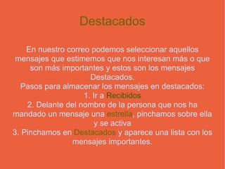 Destacados En nuestro correo podemos seleccionar aquellos mensajes que estimemos que nos interesan más o que son más importantes y estos son los mensajes Destacados. Pasos para almacenar los mensajes en destacados: 1. Ir a  Recibidos 2. Delante del nombre de la persona que nos ha mandado un mensaje una  estrella , pinchamos sobre ella y se activa 3. Pinchamos en  Destacados  y aparece una lista con los mensajes importantes. 