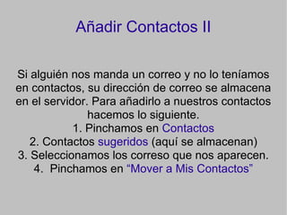 Añadir Contactos II Si alguién nos manda un correo y no lo teníamos en contactos, su dirección de correo se almacena en el servidor. Para añadirlo a nuestros contactos hacemos lo siguiente. 1. Pinchamos en  Contactos 2. Contactos  sugeridos  (aquí se almacenan)‏ 3. Seleccionamos los correso que nos aparecen. 4.  Pinchamos en  “Mover a Mis Contactos” 