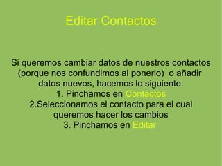 Editar Contactos Si queremos cambiar datos de nuestros contactos (porque nos confundimos al ponerlo)  o añadir  datos nuevos, hacemos lo siguiente: 1. Pinchamos en  Contactos 2.Seleccionamos el contacto para el cual queremos hacer los cambios 3. Pinchamos en  Editar  