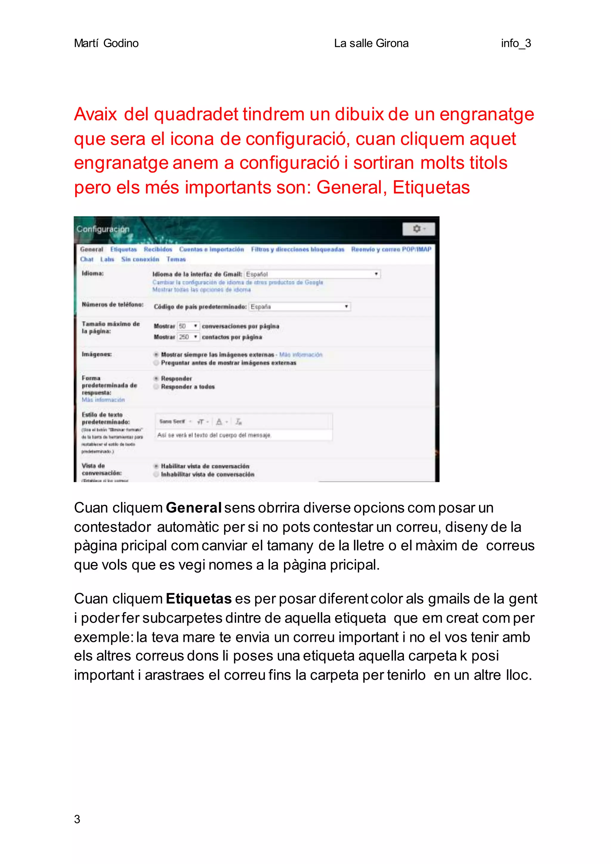 Martí Godino La salle Girona info_3
3
Avaix del quadradet tindrem un dibuix de un engranatge
que sera el icona de configuració, cuan cliquem aquet
engranatge anem a configuració i sortiran molts titols
pero els més importants son: General, Etiquetas
Cuan cliquem General sens obrrira diverse opcions com posar un
contestador automàtic per si no pots contestar un correu, diseny de la
pàgina pricipal com canviar el tamany de la lletre o el màxim de correus
que vols que es vegi nomes a la pàgina pricipal.
Cuan cliquem Etiquetas es per posar diferentcolor als gmails de la gent
i poderfer subcarpetes dintre de aquella etiqueta que em creat com per
exemple:la teva mare te envia un correu important i no el vos tenir amb
els altres correus dons li poses una etiqueta aquella carpeta k posi
important i arastraes el correu fins la carpeta per tenirlo en un altre lloc.
 