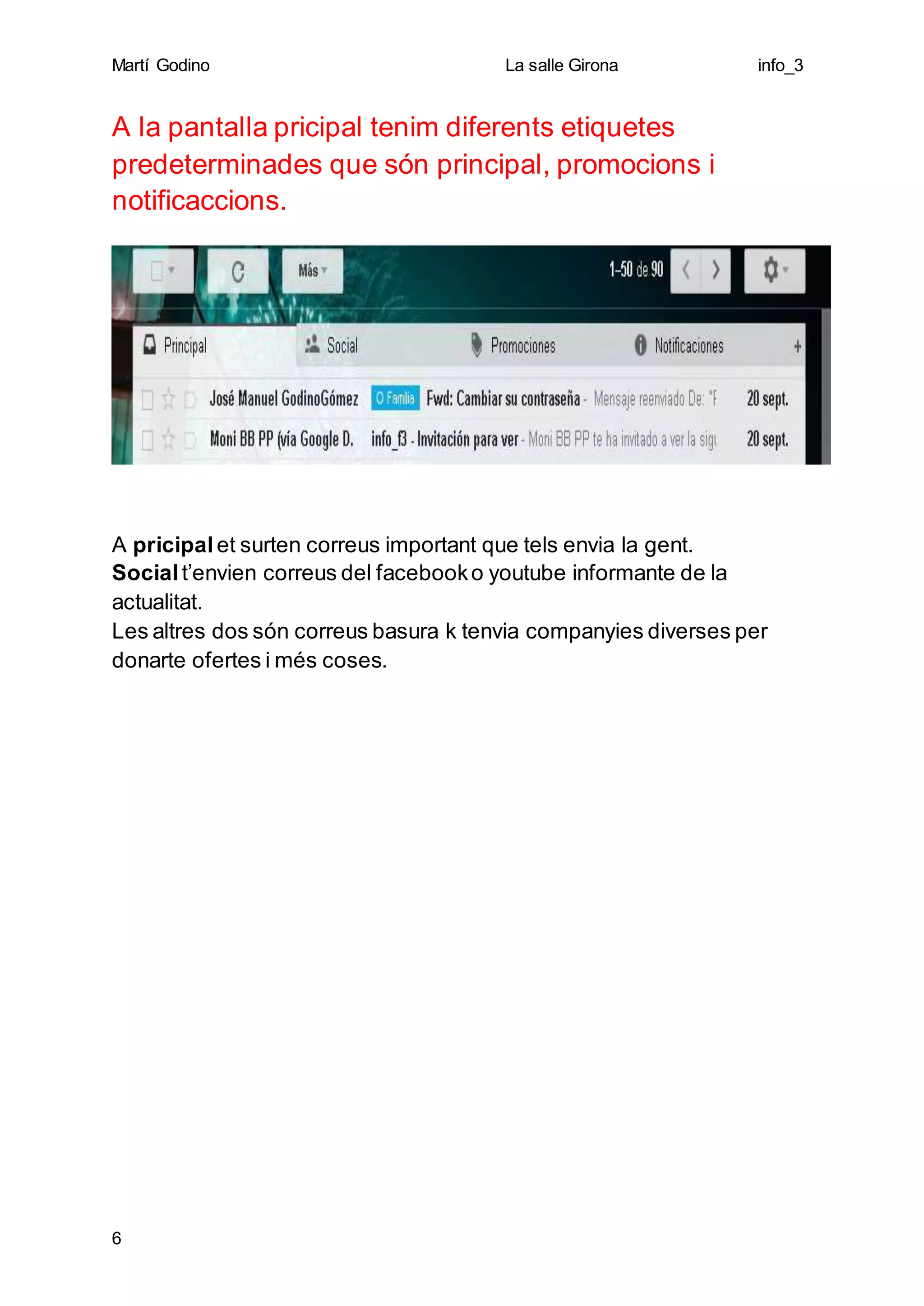 Martí Godino La salle Girona info_3
6
A la pantalla pricipal tenim diferents etiquetes
predeterminades que són principal, promocions i
notificaccions.
A pricipal et surten correus important que tels envia la gent.
Socialt’envien correus del facebooko youtube informante de la
actualitat.
Les altres dos són correus basura k tenvia companyies diverses per
donarte ofertes i més coses.
 