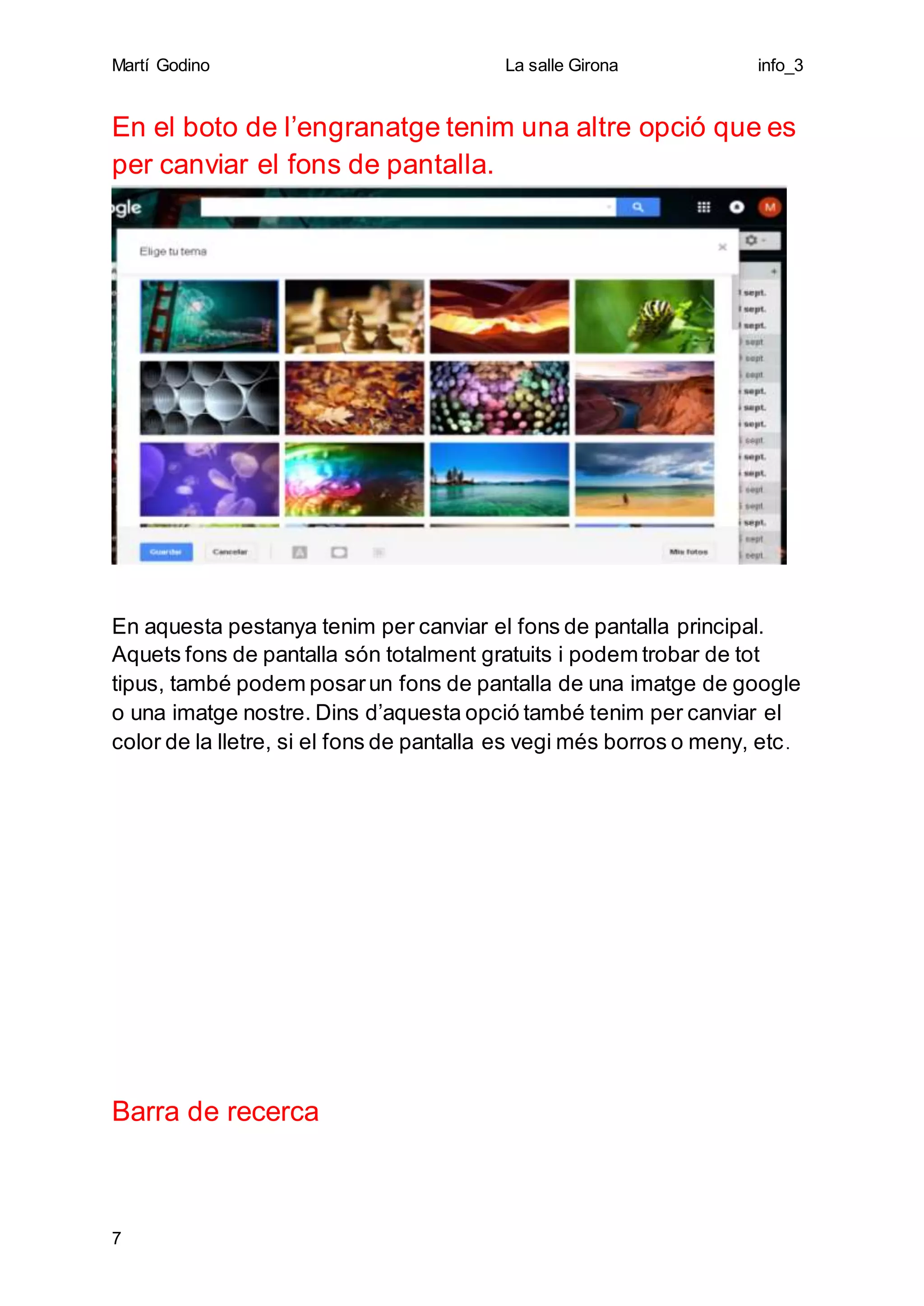 Martí Godino La salle Girona info_3
7
En el boto de l’engranatge tenim una altre opció que es
per canviar el fons de pantalla.
En aquesta pestanya tenim per canviar el fons de pantalla principal.
Aquets fons de pantalla són totalment gratuits i podem trobar de tot
tipus, també podem posarun fons de pantalla de una imatge de google
o una imatge nostre. Dins d’aquesta opció també tenim per canviar el
color de la lletre, si el fons de pantalla es vegi més borros o meny, etc.
Barra de recerca
 
