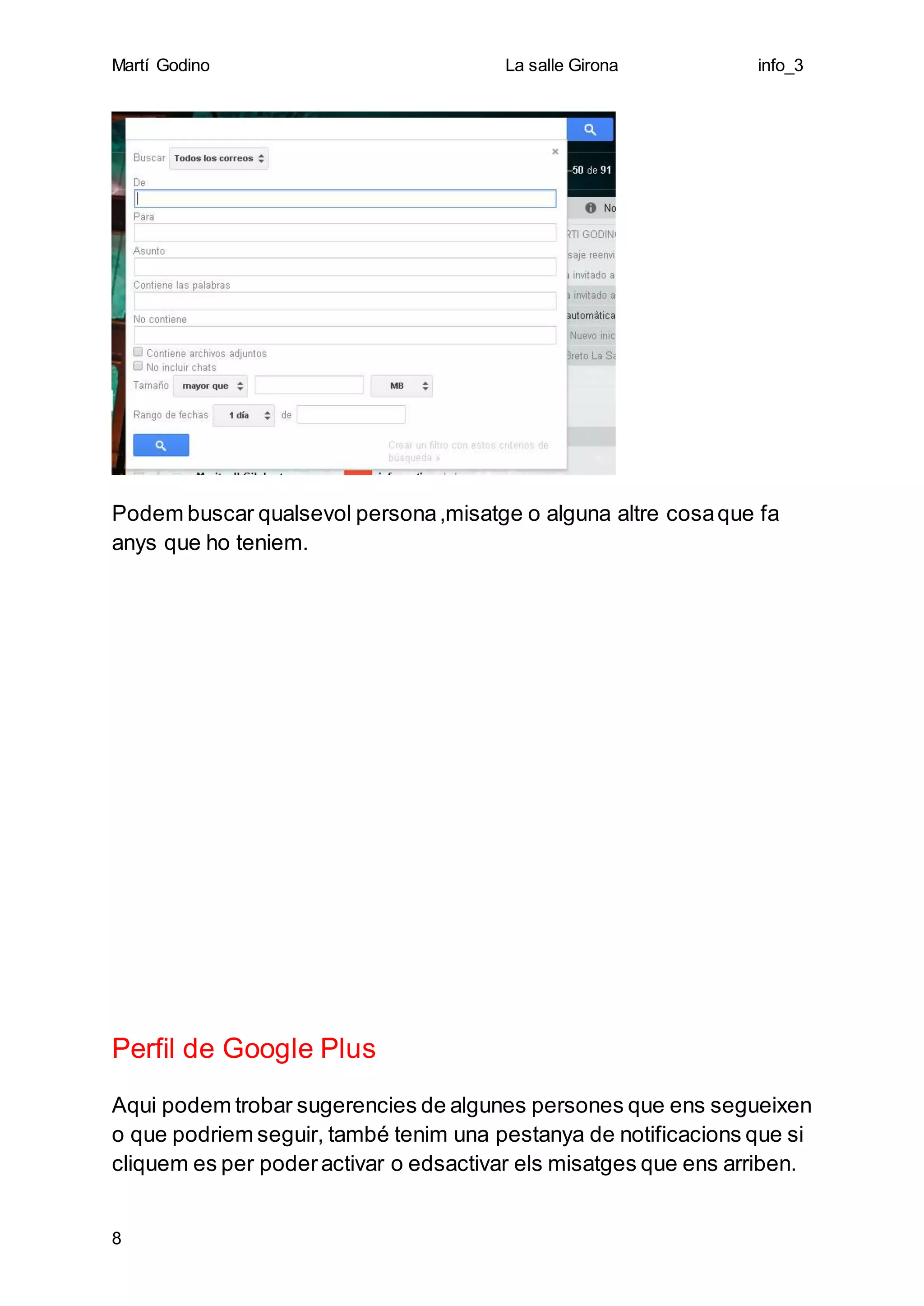 Martí Godino La salle Girona info_3
8
Podem buscar qualsevol persona,misatge o alguna altre cosaque fa
anys que ho teniem.
Perfil de Google Plus
Aqui podem trobar sugerencies de algunes persones que ens segueixen
o que podriem seguir, també tenim una pestanya de notificacions que si
cliquem es per poderactivar o edsactivar els misatges que ens arriben.
 