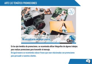 ARTE EJE TEMÁTICO PROMOCIONES
15
Promociones:
No encontrarás un mejor precio
En los ejes temático de promociones, se recomienda utilizar fotografías de algunos trabajos
para realizar promociones para transmitir el mensaje.
De igual manera se recomienda colocar frases que sean relacionadas con promociones
para persuadir a nuestros clientes.
 
