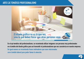 ARTE EJE TEMÁTICO PROFESIONALISMO
16
Profesionalismo
El diseño gráfico no es lo que ves,
sino lo que debes hacer que otras personas vean
En el eje temático del profesionalismo, se recomienda utilizar imágenes con personas muy profesionales
en el ámbito del diseño gráfico para así transmitir el profesionalismo que nos caracteriza en nuestra empresa.
De igual manera se recomienda frases motivadores que sean relacionadas
con el ámbito laboral para poder llamar la atención.
 