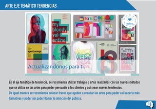 ARTE EJE TEMÁTICO TENDENCIAS
18
Tendencia
Actualizandonos para ti.
En el eje temático de tendencia, se recomienda utilizar trabajos o artes realizados con los nuevos métodos
que se utiliza en las artes para poder persuadir a los clientes y así crear nuevas tendencias.
De igual manera se recomienda colocar frases que ayuden a resaltar las artes para poder así hacerle más
llamativas y poder así poder llamar la atención del público.
 
