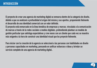 INTRODUCCIÓN
2
El proyecto de crear una agencia de marketing digital se enmarca dentro de la categoría de diseño,
debido a que se analizará a profundidad el origen del mismo y sus aportes, proponiendo fielmente
el desarrollo de una identidad comercial con un valor definido.
El proyecto está enmarcado en la línea temática de empresas y marcas, vinculada a la comunicación
de marcas a través de la redes sociales o medios digitales, pretendiendo plantear un modelo de
gestión particular que satisfaga expectativas y cree nexos con un cliente que cada vez se muestra
más exigente a la hora de construir una identidad visual que los proyecte fielmente.
Para iniciar con la creación de la agencia se seleccionó a las personas con habilidades en diseño
y personas capacitadas en marketing, pensando en unificar esfuerzos e ideas y brindar un
servicio completo de una agencia de marketing digital..
 