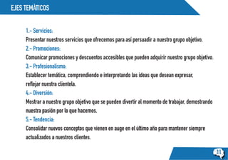 EJES TEMÀTICOS
11
1.- Servicios:
Presentar nuestros servicios que ofrecemos para así persuadir a nuestro grupo objetivo.
2.- Promociones:
Comunicar promociones y descuentos accesibles que pueden adquirir nuestro grupo objetivo.
3.- Profesionalismo:
Establecer temática, comprendiendo e interpretando las ideas que desean expresar,
reflejar nuestra clientela.
4.- Diversión:
Mostrar a nuestro grupo objetivo que se pueden divertir al momento de trabajar, demostrando
nuestra pasión por lo que hacemos.
5.- Tendencia:
Consolidar nuevos conceptos que vienen en auge en el último año para mantener siempre
actualizados a nuestros clientes.
 
