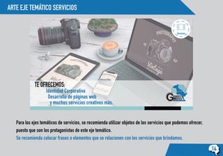 ARTE EJE TEMÁTICO SERVICIOS
14
Servicios:
TE OFRECEMOS:
Identidad Corporativa
Desarrollo de páginas web
y muchos servicios creativos más.
Para los ejes temáticos de servicios, se recomienda utilizar objetos de los servicios que podemos ofrecer,
puesto que son los protagonistas de este eje temático.
Se recomienda colocar frases o elementos que se relacionen con los servicios que brindamos.
 