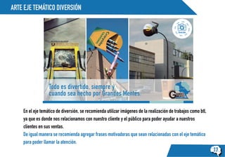 ARTE EJE TEMÁTICO DIVERSIÓN
17
Diversión
Todo es divertido, siempre y
cuando sea hecho por Grandes Mentes.
En el eje temático de diversión, se recomienda utilizar imágenes de la realización de trabajos como btl,
ya que es donde nos relacionamos con nuestro cliente y el público para poder ayudar a nuestros
clientes en sus ventas.
De igual manera se recomienda agregar frases motivadoras que sean relacionadas con el eje temático
para poder llamar la atención.
 