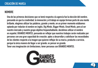 CREACIÓN DE MARCA
NOMBRE
3
Una de las primeras decisiones que se tomó respecto a la agencia fue la elección del nombre,
pensando en que la creatividad, la innovación y el trabajo en equipo forman parte de una mente
brillante, elegimos utilizar las palabras, grande y mente, en un primer momento estábamos
optando por redactar el nombre en inglés, Big Minds, Bigger Minds, Great Minds, pero al ser
nuestro mercado y nuestro grupo objetivo hispanohablante, decidimos utilizar el nombre
en español, GRANDES MENTES, pensando en reflejar que nuestros trabajos serán realizados por
personas con una gran capacidad de creación, aptos a desarrollar y satisfacer las necesidades
de los clientes respecto a la imagen que quieren reflejar de su marca, producto o servicio,
porque la única manera de llegar a ser grande, es pensar en grande.
Tener una imaginación sin limitaciones, tener personas con GRANDES MENTES.
 
