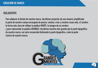 CREACIÓN DE MARCA
ISOLOGOTIPO
4
Para elaborar el diseño de nuestra marca, decidimos proyectar de una manera simplificada
la parte de nuestro cuerpo encargada de pensar, razonar, crear y muchas cosas más, el cerebro,
la forma más clara de reflejar la palabra MENTE, la imagen de un cerebro,
y para representar la palabra GRANDES, decidimos hacerlo más grande que la parte tipográfica
de nuestro marca, así sería reconocida fácilmente la parte tipográfica, como la parte
icónica de nuestra marca.
 