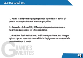 OBJETIVOS ESPECÍFICOS
7
1.- Asumir un compromiso digital para garantizar experiencias de marcas que
generen vínculos genuinos entre las marcas y su publico.
2.- Desarrollar estrategias SEO y SEM que permitan posicionar una marca en
las primeras búsquedas de sus potenciales clientes.
3.- Manejar un diseño web funcional y estéticamente presentable, para conseguir
optimas experiencias de usuarios con el interfaz de páginas de marcas respaldadas
por nuestro equipo de trabajo.
 