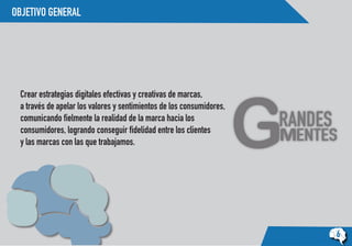 OBJETIVO GENERAL
6
Crear estrategias digitales efectivas y creativas de marcas,
a través de apelar los valores y sentimientos de los consumidores,
comunicando fielmente la realidad de la marca hacia los
consumidores, logrando conseguir fidelidad entre los clientes
y las marcas con las que trabajamos.
 
